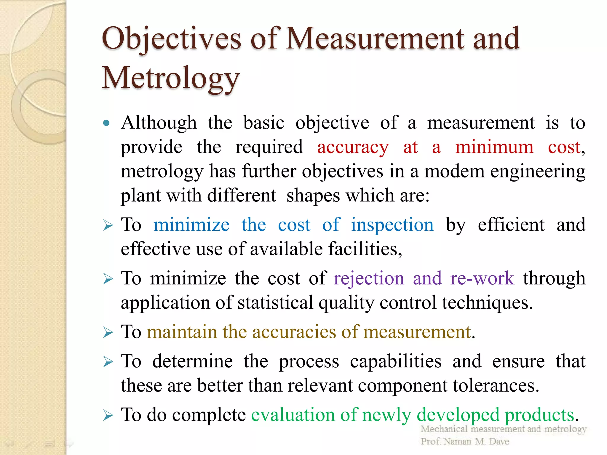 Objectives of Measurement and
Metrology
 Although the basic objective of a measurement is to
provide the required accuracy at a minimum cost,
metrology has further objectives in a modem engineering
plant with different shapes which are:
 To minimize the cost of inspection by efficient and
effective use of available facilities,
 To minimize the cost of rejection and re-work through
application of statistical quality control techniques.
 To maintain the accuracies of measurement.
 To determine the process capabilities and ensure that
these are better than relevant component tolerances.
 To do complete evaluation of newly developed products.
 