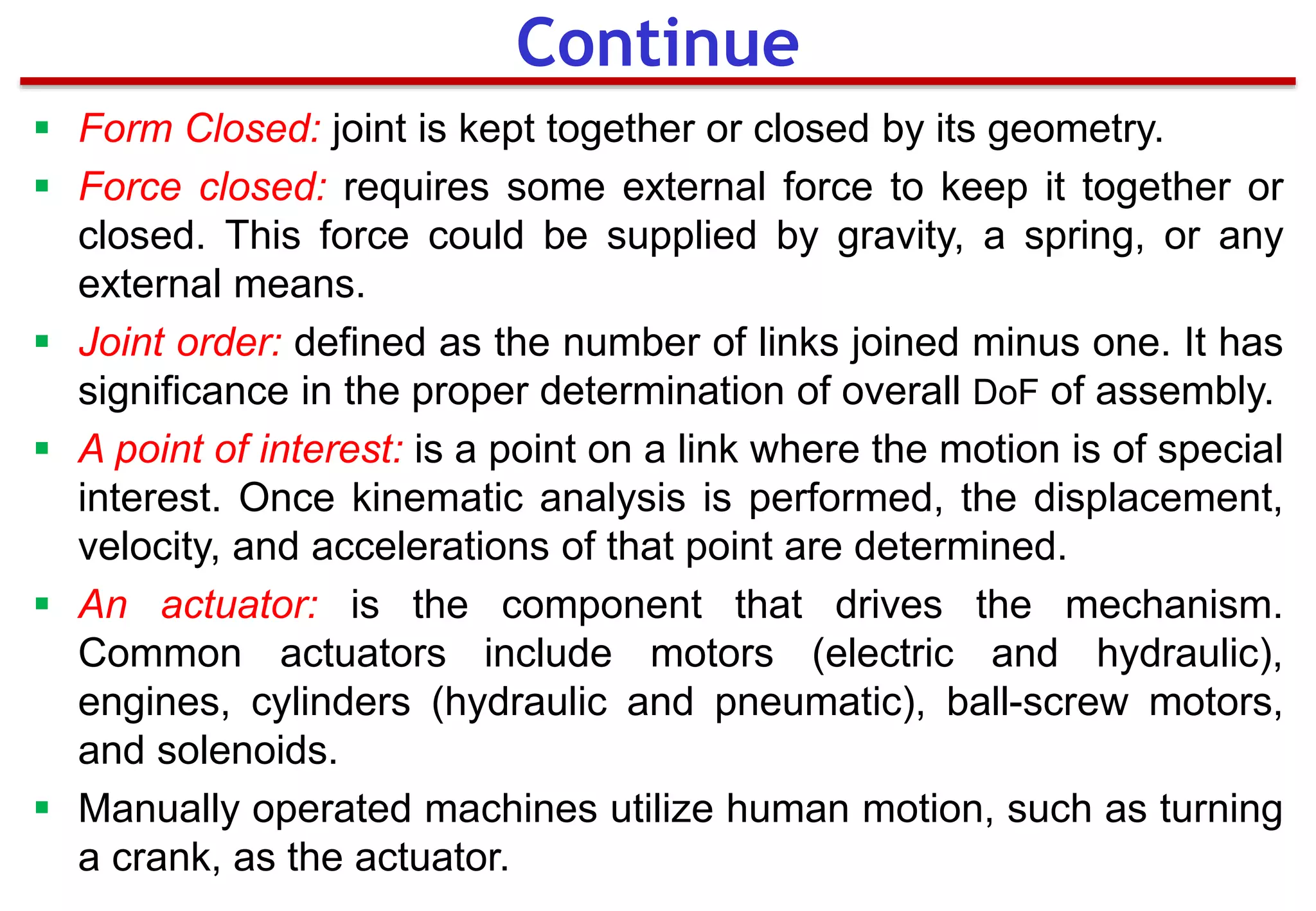 Continue
 Form Closed: joint is kept together or closed by its geometry.
 Force closed: requires some external force to keep it together or
closed. This force could be supplied by gravity, a spring, or any
external means.
 Joint order: defined as the number of links joined minus one. It has
significance in the proper determination of overall DoF of assembly.
 A point of interest: is a point on a link where the motion is of special
interest. Once kinematic analysis is performed, the displacement,
velocity, and accelerations of that point are determined.
 An actuator: is the component that drives the mechanism.
Common actuators include motors (electric and hydraulic),
engines, cylinders (hydraulic and pneumatic), ball-screw motors,
and solenoids.
 Manually operated machines utilize human motion, such as turning
a crank, as the actuator.
 