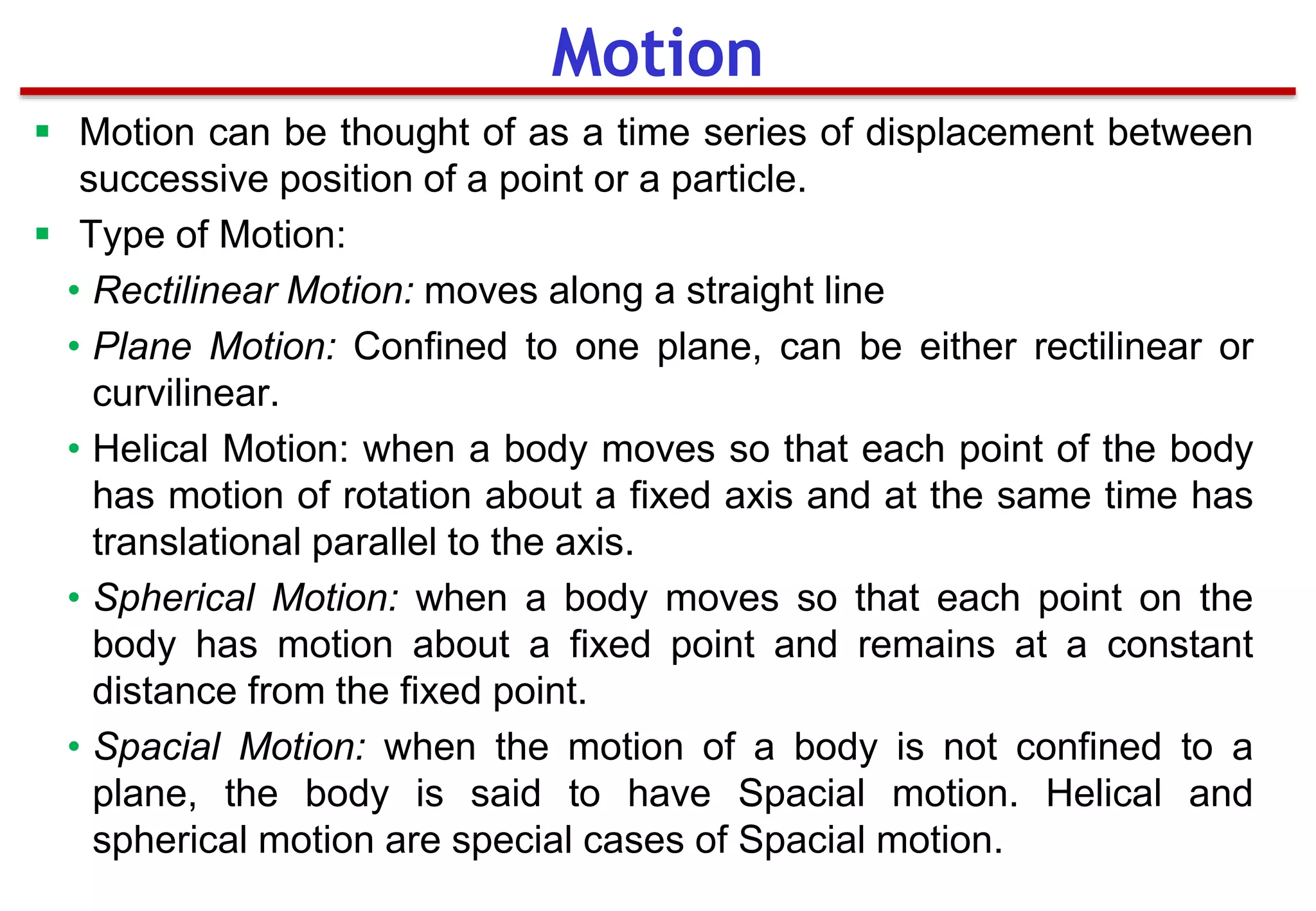  Motion can be thought of as a time series of displacement between
successive position of a point or a particle.
 Type of Motion:
• Rectilinear Motion: moves along a straight line
• Plane Motion: Confined to one plane, can be either rectilinear or
curvilinear.
• Helical Motion: when a body moves so that each point of the body
has motion of rotation about a fixed axis and at the same time has
translational parallel to the axis.
• Spherical Motion: when a body moves so that each point on the
body has motion about a fixed point and remains at a constant
distance from the fixed point.
• Spacial Motion: when the motion of a body is not confined to a
plane, the body is said to have Spacial motion. Helical and
spherical motion are special cases of Spacial motion.
Motion
 