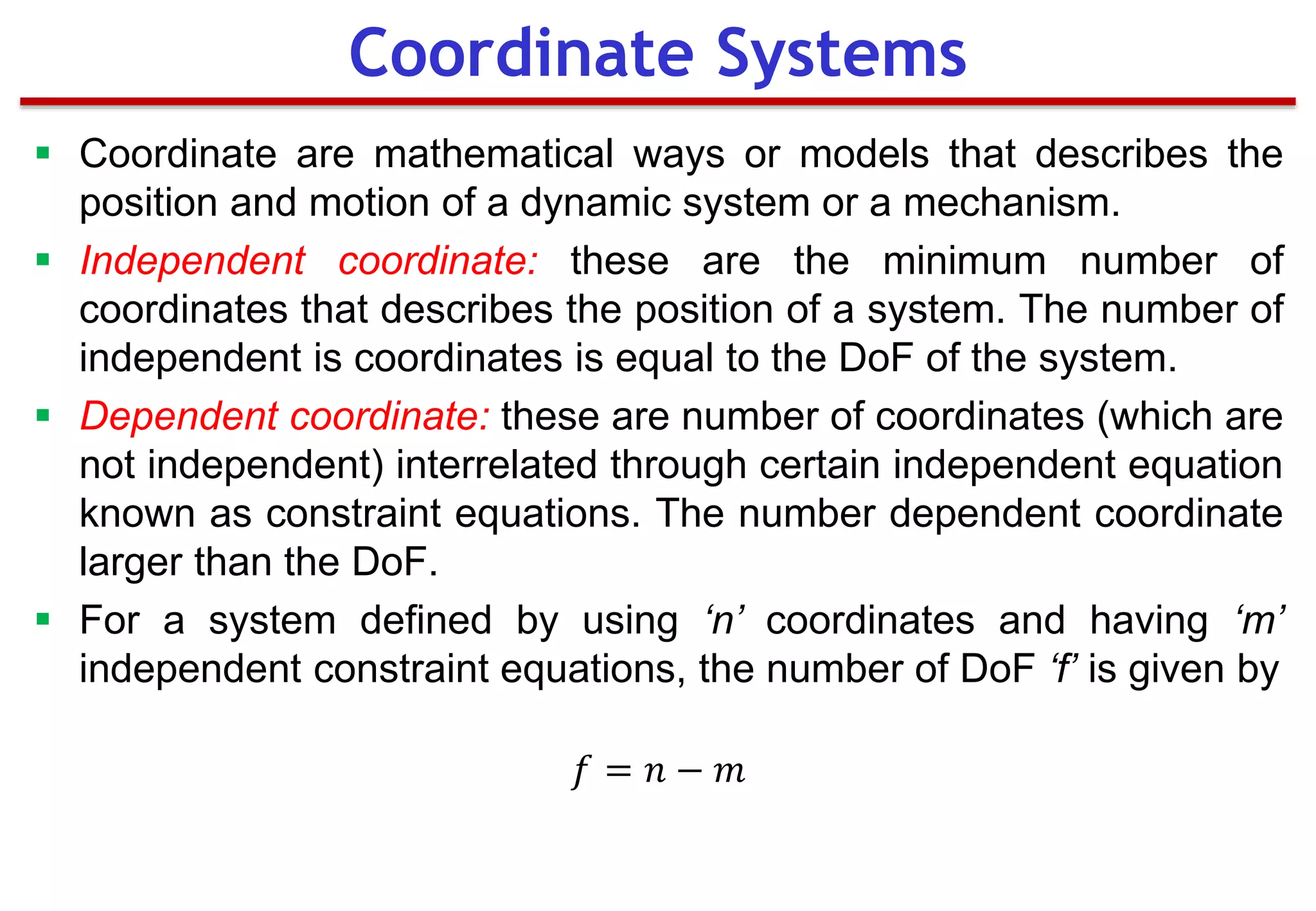  Coordinate are mathematical ways or models that describes the
position and motion of a dynamic system or a mechanism.
 Independent coordinate: these are the minimum number of
coordinates that describes the position of a system. The number of
independent is coordinates is equal to the DoF of the system.
 Dependent coordinate: these are number of coordinates (which are
not independent) interrelated through certain independent equation
known as constraint equations. The number dependent coordinate
larger than the DoF.
 For a system defined by using ‘n’ coordinates and having ‘m’
independent constraint equations, the number of DoF ‘f’ is given by
𝑓 = 𝑛 − 𝑚
Coordinate Systems
 