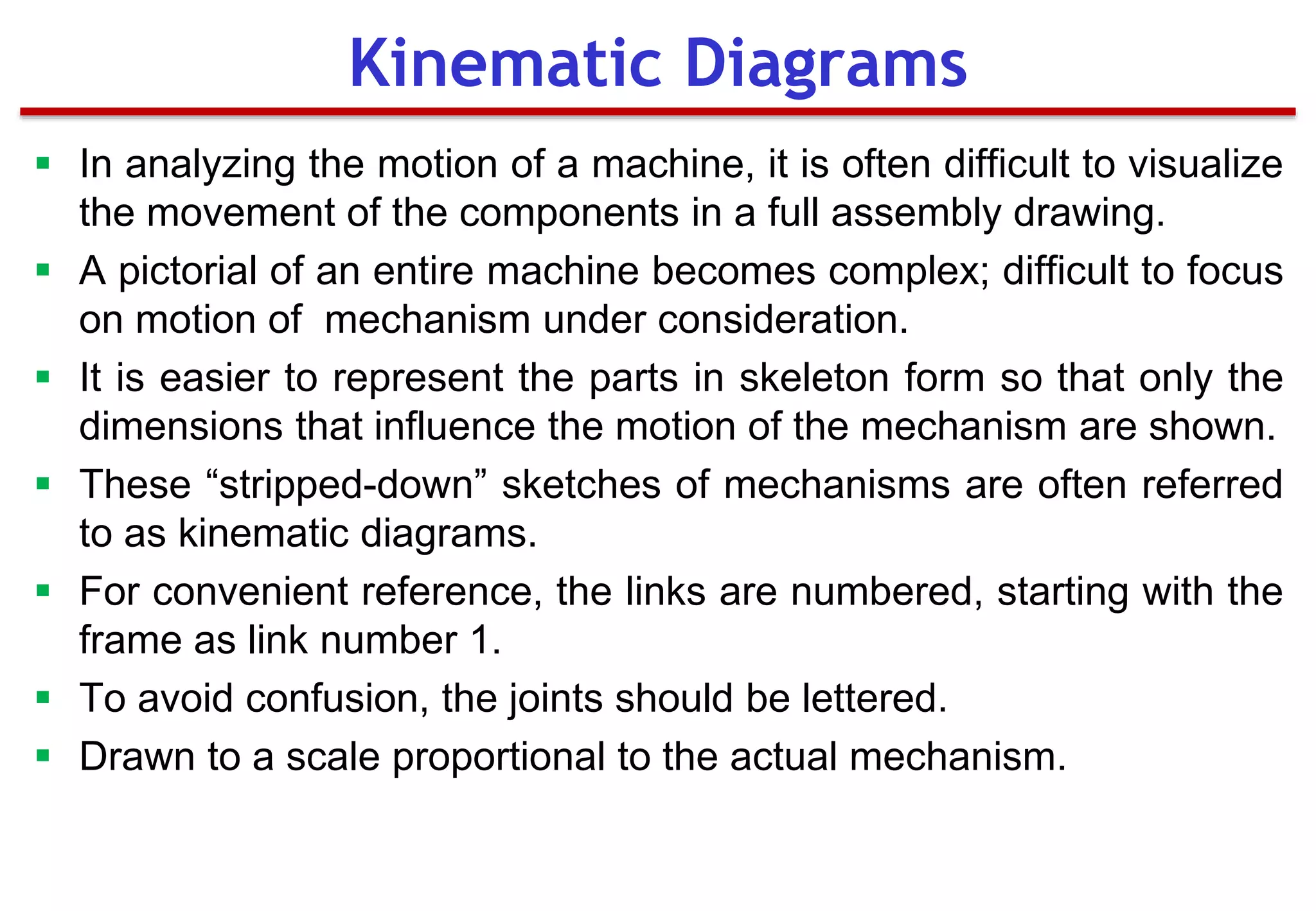  In analyzing the motion of a machine, it is often difficult to visualize
the movement of the components in a full assembly drawing.
 A pictorial of an entire machine becomes complex; difficult to focus
on motion of mechanism under consideration.
 It is easier to represent the parts in skeleton form so that only the
dimensions that influence the motion of the mechanism are shown.
 These “stripped-down” sketches of mechanisms are often referred
to as kinematic diagrams.
 For convenient reference, the links are numbered, starting with the
frame as link number 1.
 To avoid confusion, the joints should be lettered.
 Drawn to a scale proportional to the actual mechanism.
Kinematic Diagrams
 