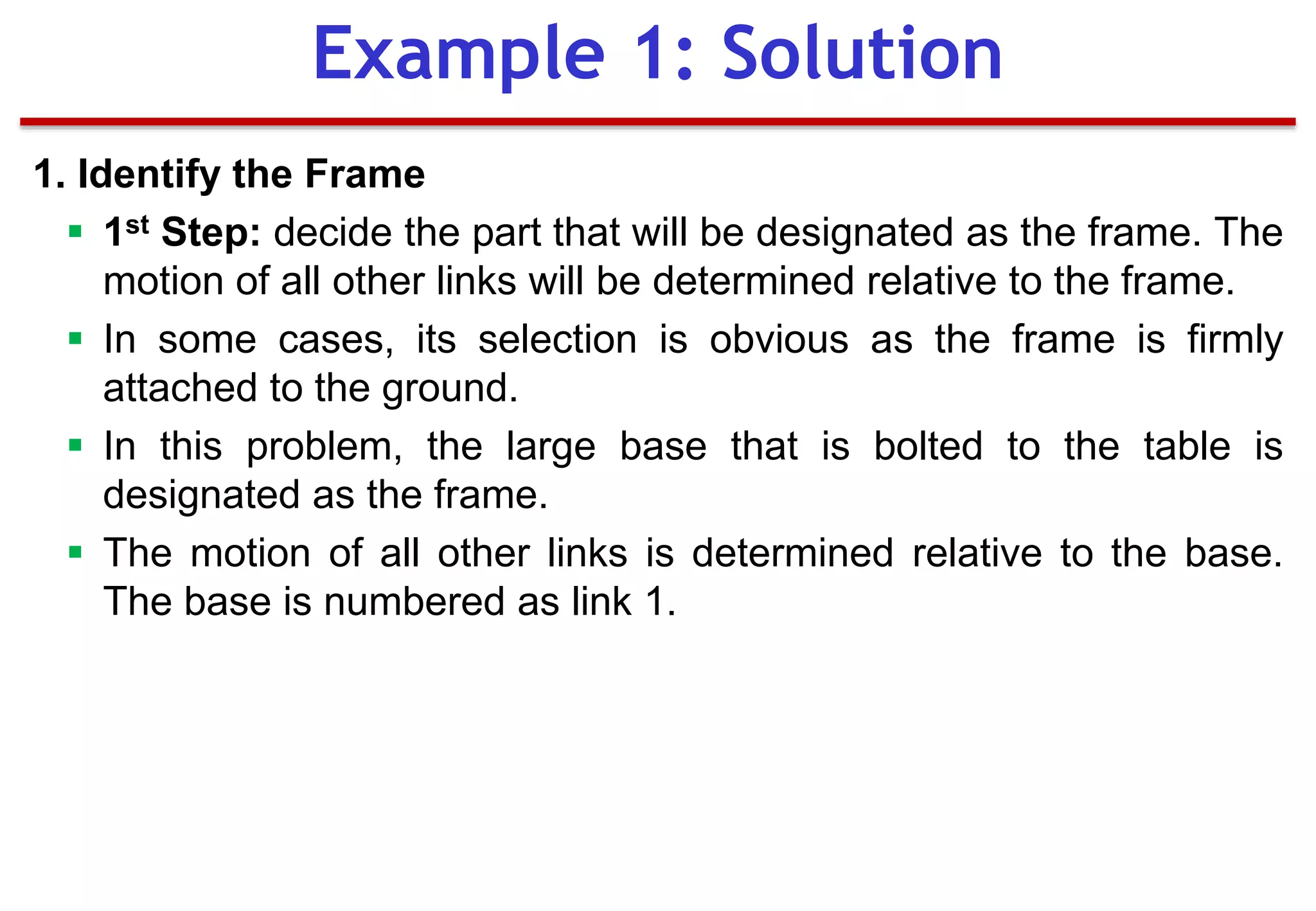 1. Identify the Frame
 1st Step: decide the part that will be designated as the frame. The
motion of all other links will be determined relative to the frame.
 In some cases, its selection is obvious as the frame is firmly
attached to the ground.
 In this problem, the large base that is bolted to the table is
designated as the frame.
 The motion of all other links is determined relative to the base.
The base is numbered as link 1.
Example 1: Solution
 