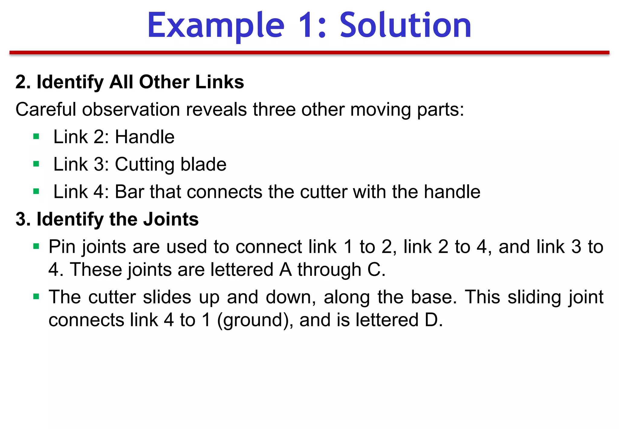 2. Identify All Other Links
Careful observation reveals three other moving parts:
 Link 2: Handle
 Link 3: Cutting blade
 Link 4: Bar that connects the cutter with the handle
3. Identify the Joints
 Pin joints are used to connect link 1 to 2, link 2 to 4, and link 3 to
4. These joints are lettered A through C.
 The cutter slides up and down, along the base. This sliding joint
connects link 4 to 1 (ground), and is lettered D.
Example 1: Solution
 