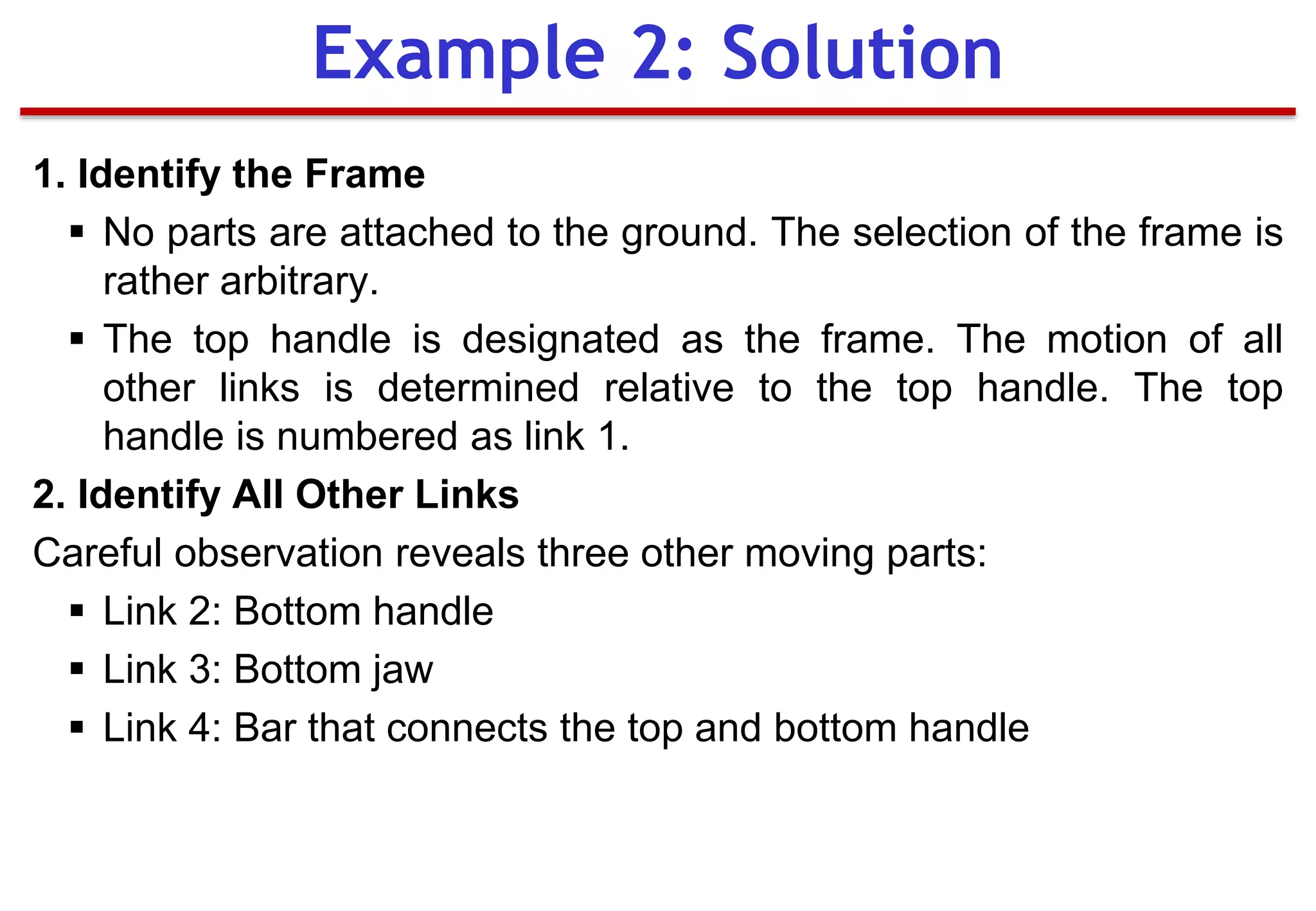 1. Identify the Frame
 No parts are attached to the ground. The selection of the frame is
rather arbitrary.
 The top handle is designated as the frame. The motion of all
other links is determined relative to the top handle. The top
handle is numbered as link 1.
2. Identify All Other Links
Careful observation reveals three other moving parts:
 Link 2: Bottom handle
 Link 3: Bottom jaw
 Link 4: Bar that connects the top and bottom handle
Example 2: Solution
 