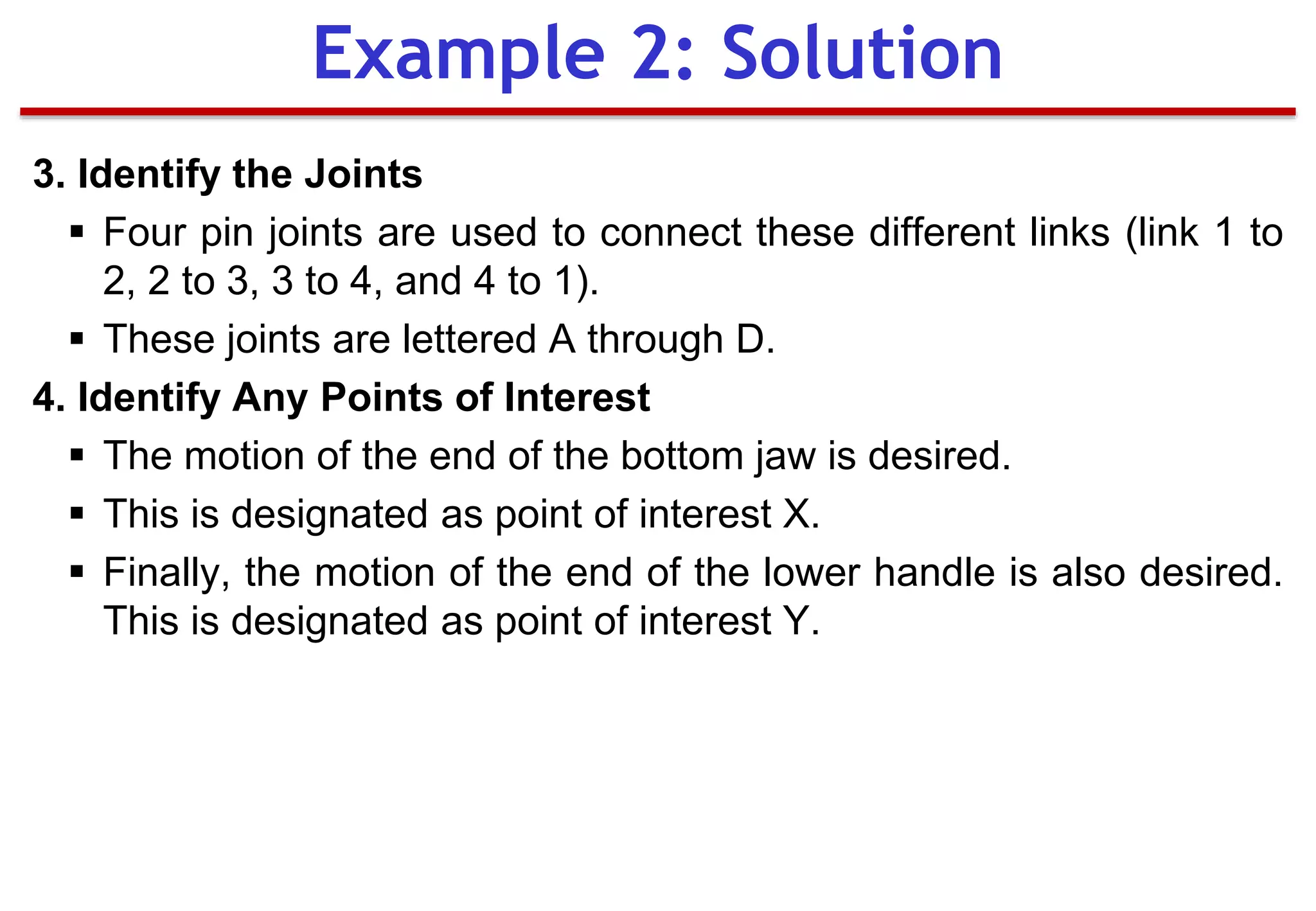 3. Identify the Joints
 Four pin joints are used to connect these different links (link 1 to
2, 2 to 3, 3 to 4, and 4 to 1).
 These joints are lettered A through D.
4. Identify Any Points of Interest
 The motion of the end of the bottom jaw is desired.
 This is designated as point of interest X.
 Finally, the motion of the end of the lower handle is also desired.
This is designated as point of interest Y.
Example 2: Solution
 