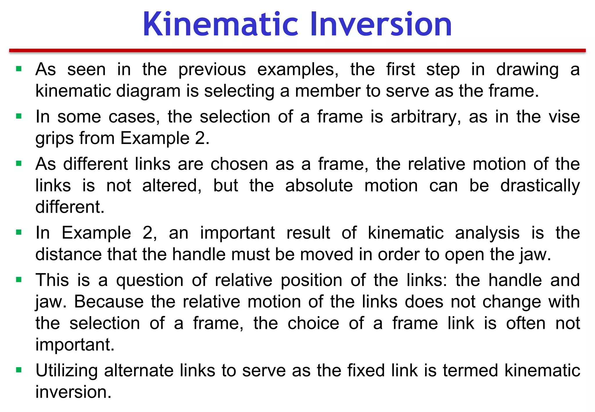  As seen in the previous examples, the first step in drawing a
kinematic diagram is selecting a member to serve as the frame.
 In some cases, the selection of a frame is arbitrary, as in the vise
grips from Example 2.
 As different links are chosen as a frame, the relative motion of the
links is not altered, but the absolute motion can be drastically
different.
 In Example 2, an important result of kinematic analysis is the
distance that the handle must be moved in order to open the jaw.
 This is a question of relative position of the links: the handle and
jaw. Because the relative motion of the links does not change with
the selection of a frame, the choice of a frame link is often not
important.
 Utilizing alternate links to serve as the fixed link is termed kinematic
inversion.
Kinematic Inversion
 