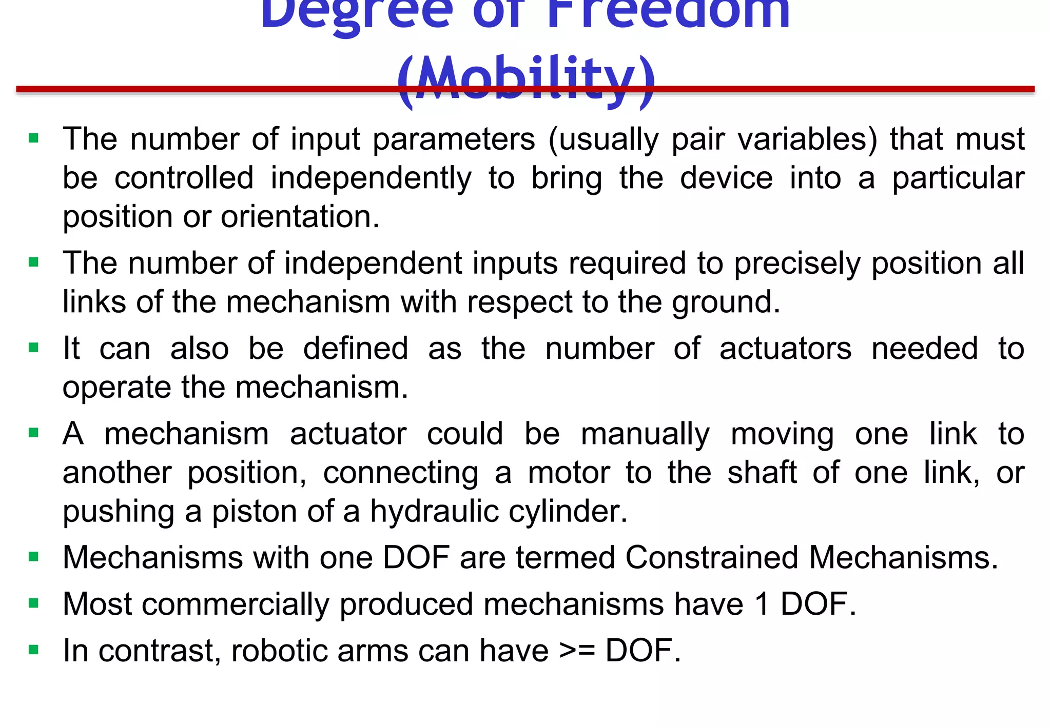  The number of input parameters (usually pair variables) that must
be controlled independently to bring the device into a particular
position or orientation.
 The number of independent inputs required to precisely position all
links of the mechanism with respect to the ground.
 It can also be defined as the number of actuators needed to
operate the mechanism.
 A mechanism actuator could be manually moving one link to
another position, connecting a motor to the shaft of one link, or
pushing a piston of a hydraulic cylinder.
 Mechanisms with one DOF are termed Constrained Mechanisms.
 Most commercially produced mechanisms have 1 DOF.
 In contrast, robotic arms can have >= DOF.
Degree of Freedom
(Mobility)
 