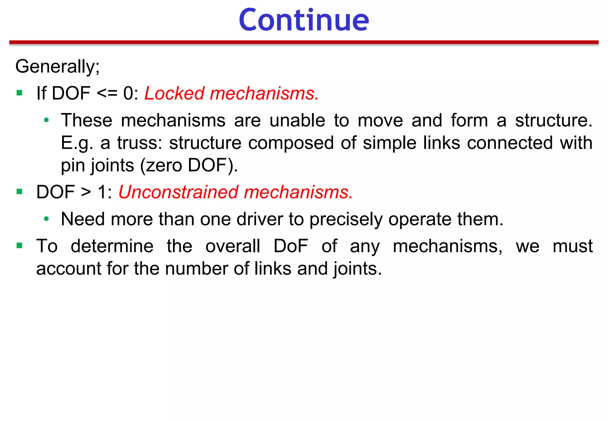 Generally;
 If DOF <= 0: Locked mechanisms.
• These mechanisms are unable to move and form a structure.
E.g. a truss: structure composed of simple links connected with
pin joints (zero DOF).
 DOF > 1: Unconstrained mechanisms.
• Need more than one driver to precisely operate them.
 To determine the overall DoF of any mechanisms, we must
account for the number of links and joints.
Continue
 