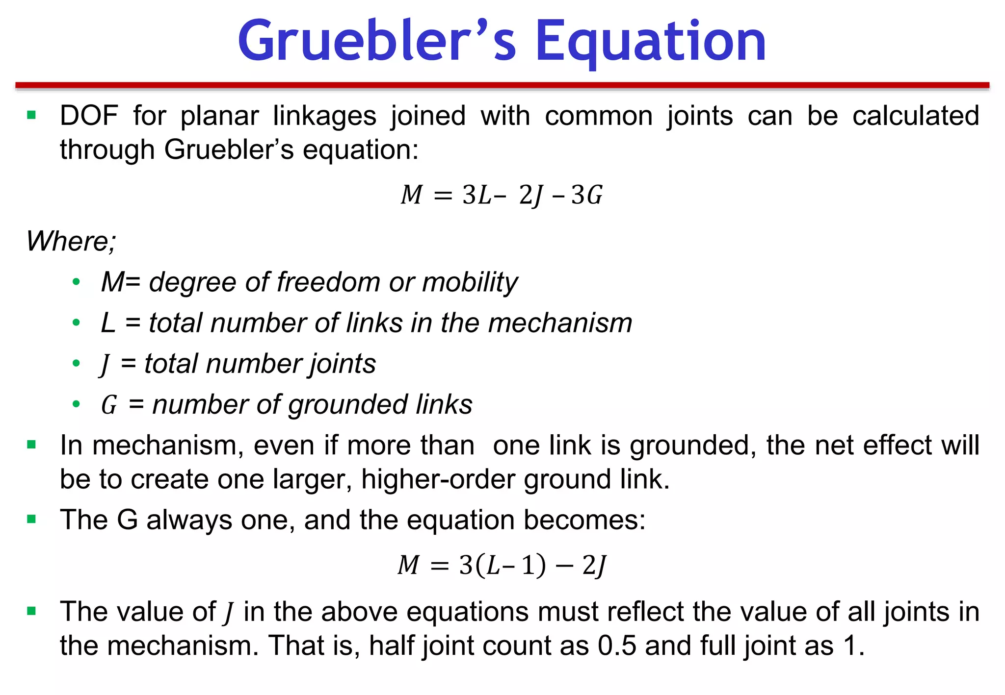  DOF for planar linkages joined with common joints can be calculated
through Gruebler’s equation:
𝑀 = 3𝐿– 2𝐽 – 3𝐺
Where;
• M= degree of freedom or mobility
• L = total number of links in the mechanism
• 𝐽 = total number joints
• 𝐺 = number of grounded links
 In mechanism, even if more than one link is grounded, the net effect will
be to create one larger, higher-order ground link.
 The G always one, and the equation becomes:
𝑀 = 3 𝐿– 1 − 2𝐽
 The value of 𝐽 in the above equations must reflect the value of all joints in
the mechanism. That is, half joint count as 0.5 and full joint as 1.
Gruebler’s Equation
 