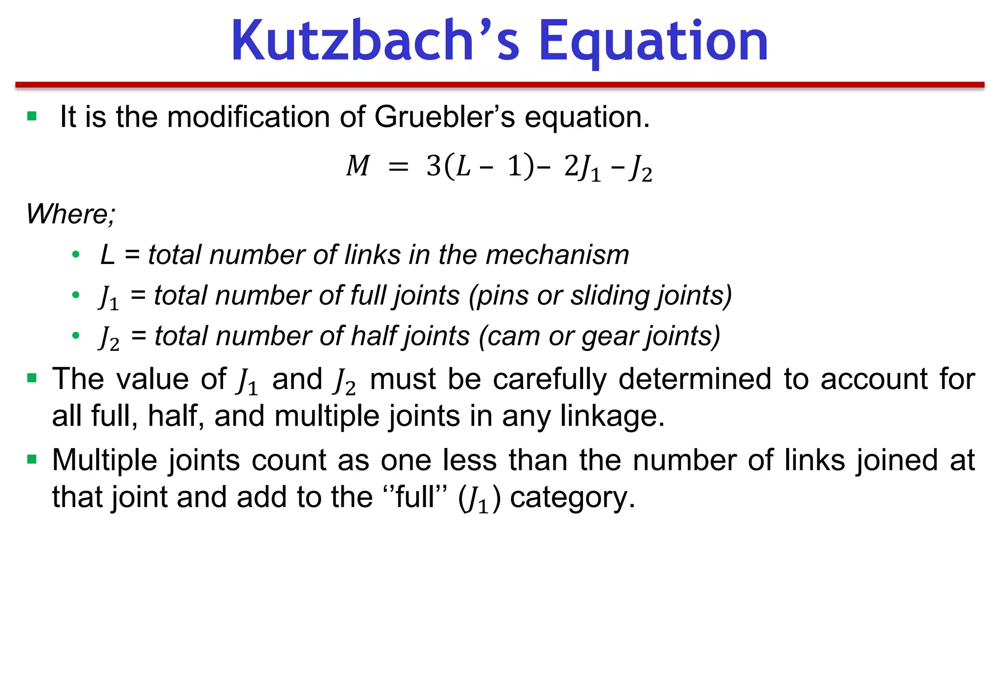  It is the modification of Gruebler’s equation.
𝑀 = 3 𝐿 – 1 – 2𝐽1 – 𝐽2
Where;
• L = total number of links in the mechanism
• 𝐽1 = total number of full joints (pins or sliding joints)
• 𝐽2 = total number of half joints (cam or gear joints)
 The value of 𝐽1 and 𝐽2 must be carefully determined to account for
all full, half, and multiple joints in any linkage.
 Multiple joints count as one less than the number of links joined at
that joint and add to the ‘’full’’ (𝐽1) category.
Kutzbach’s Equation
 