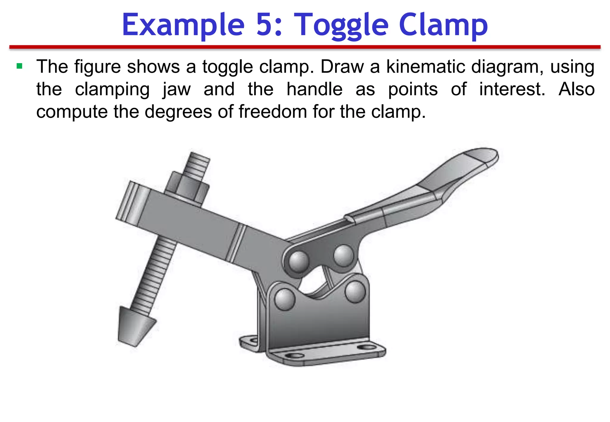 Example 5: Toggle Clamp
 The figure shows a toggle clamp. Draw a kinematic diagram, using
the clamping jaw and the handle as points of interest. Also
compute the degrees of freedom for the clamp.
 