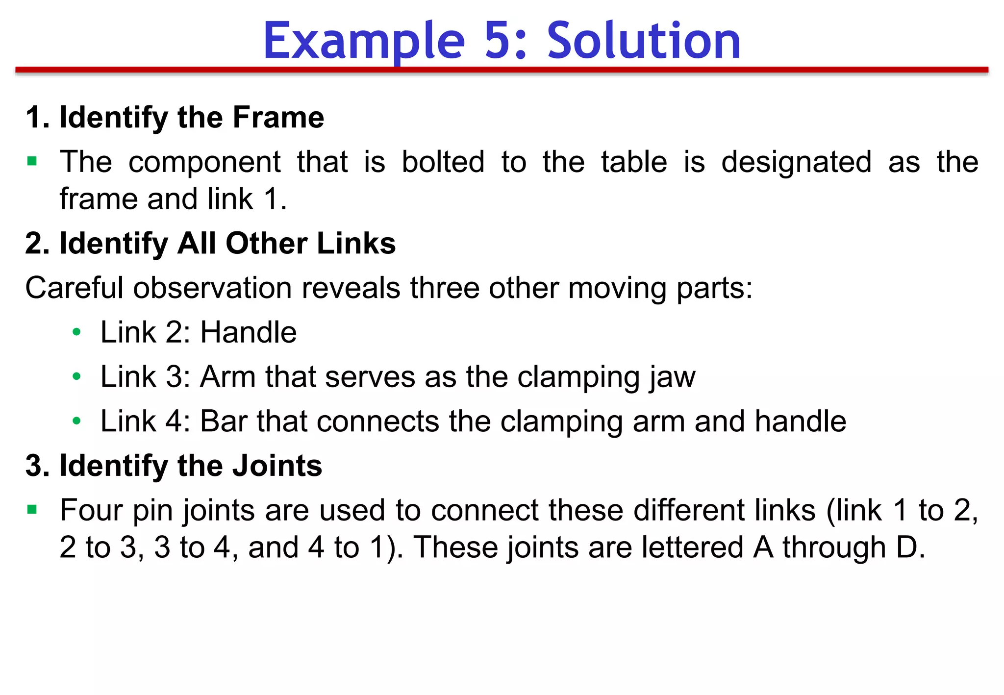 1. Identify the Frame
 The component that is bolted to the table is designated as the
frame and link 1.
2. Identify All Other Links
Careful observation reveals three other moving parts:
• Link 2: Handle
• Link 3: Arm that serves as the clamping jaw
• Link 4: Bar that connects the clamping arm and handle
3. Identify the Joints
 Four pin joints are used to connect these different links (link 1 to 2,
2 to 3, 3 to 4, and 4 to 1). These joints are lettered A through D.
Example 5: Solution
 