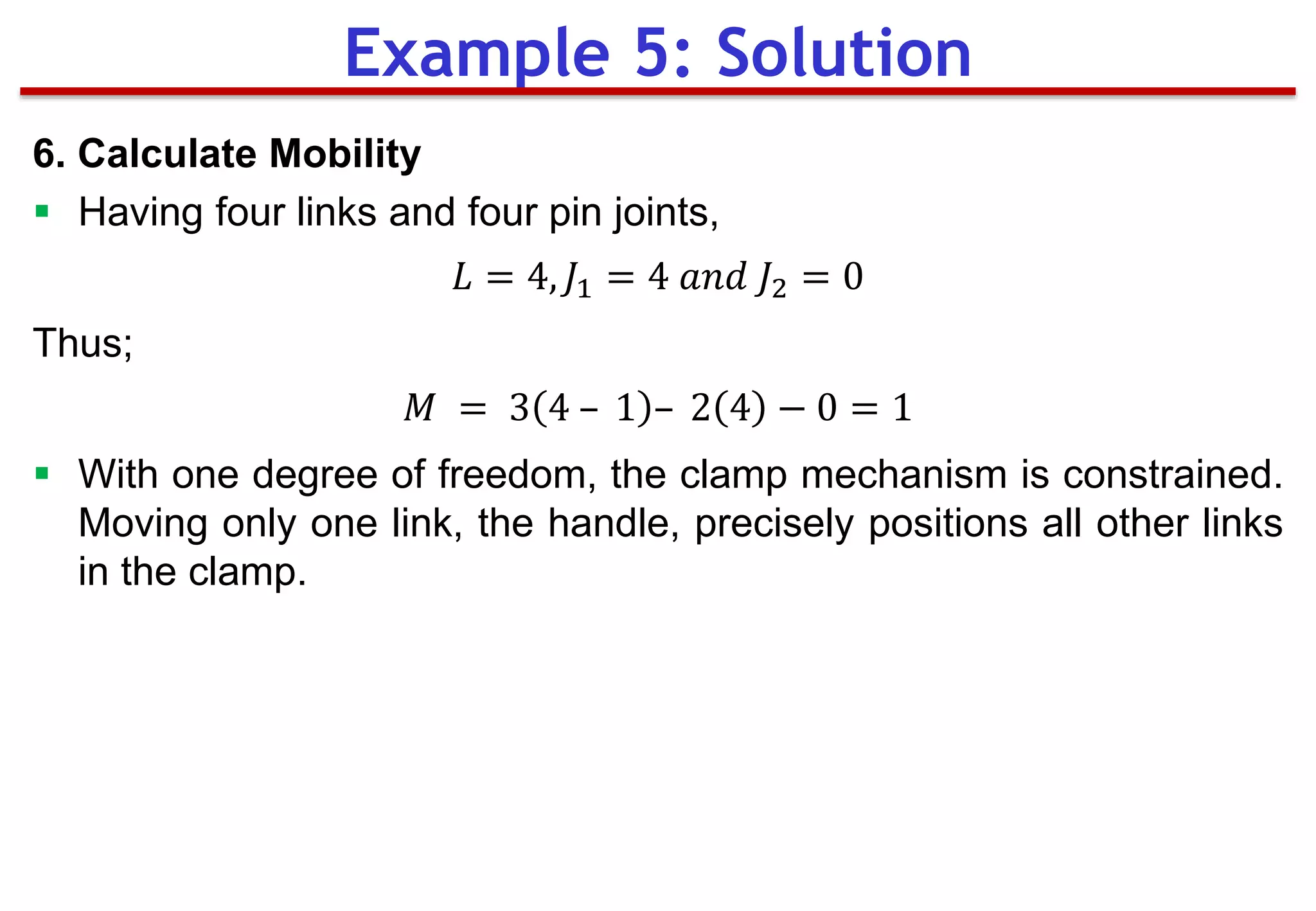 6. Calculate Mobility
 Having four links and four pin joints,
𝐿 = 4, 𝐽1 = 4 𝑎𝑛𝑑 𝐽2 = 0
Thus;
𝑀 = 3 4 – 1 – 2 4 − 0 = 1
 With one degree of freedom, the clamp mechanism is constrained.
Moving only one link, the handle, precisely positions all other links
in the clamp.
Example 5: Solution
 