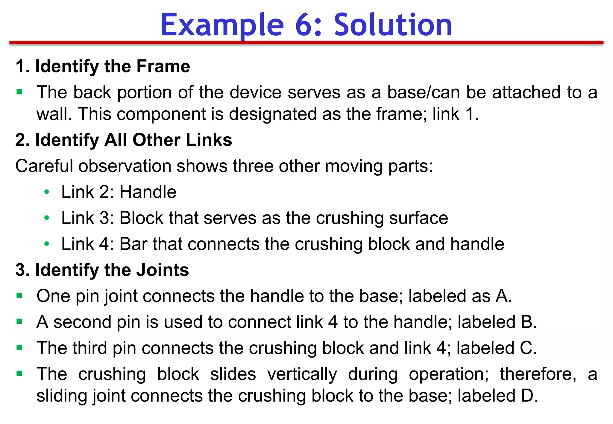 1. Identify the Frame
 The back portion of the device serves as a base/can be attached to a
wall. This component is designated as the frame; link 1.
2. Identify All Other Links
Careful observation shows three other moving parts:
• Link 2: Handle
• Link 3: Block that serves as the crushing surface
• Link 4: Bar that connects the crushing block and handle
3. Identify the Joints
 One pin joint connects the handle to the base; labeled as A.
 A second pin is used to connect link 4 to the handle; labeled B.
 The third pin connects the crushing block and link 4; labeled C.
 The crushing block slides vertically during operation; therefore, a
sliding joint connects the crushing block to the base; labeled D.
Example 6: Solution
 