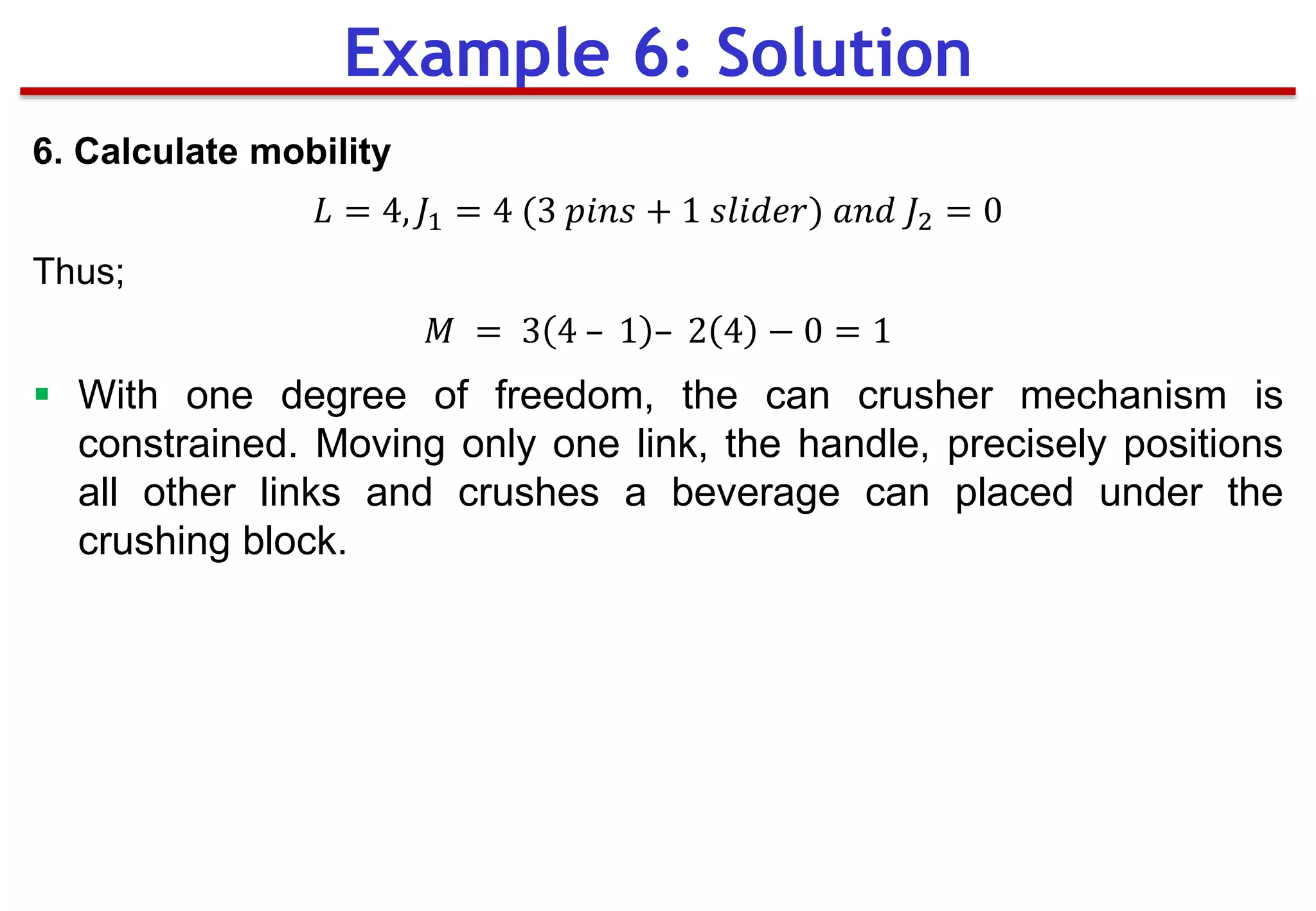 6. Calculate mobility
𝐿 = 4, 𝐽1 = 4 (3 𝑝𝑖𝑛𝑠 + 1 𝑠𝑙𝑖𝑑𝑒𝑟) 𝑎𝑛𝑑 𝐽2 = 0
Thus;
𝑀 = 3 4 – 1 – 2 4 − 0 = 1
 With one degree of freedom, the can crusher mechanism is
constrained. Moving only one link, the handle, precisely positions
all other links and crushes a beverage can placed under the
crushing block.
Example 6: Solution
 