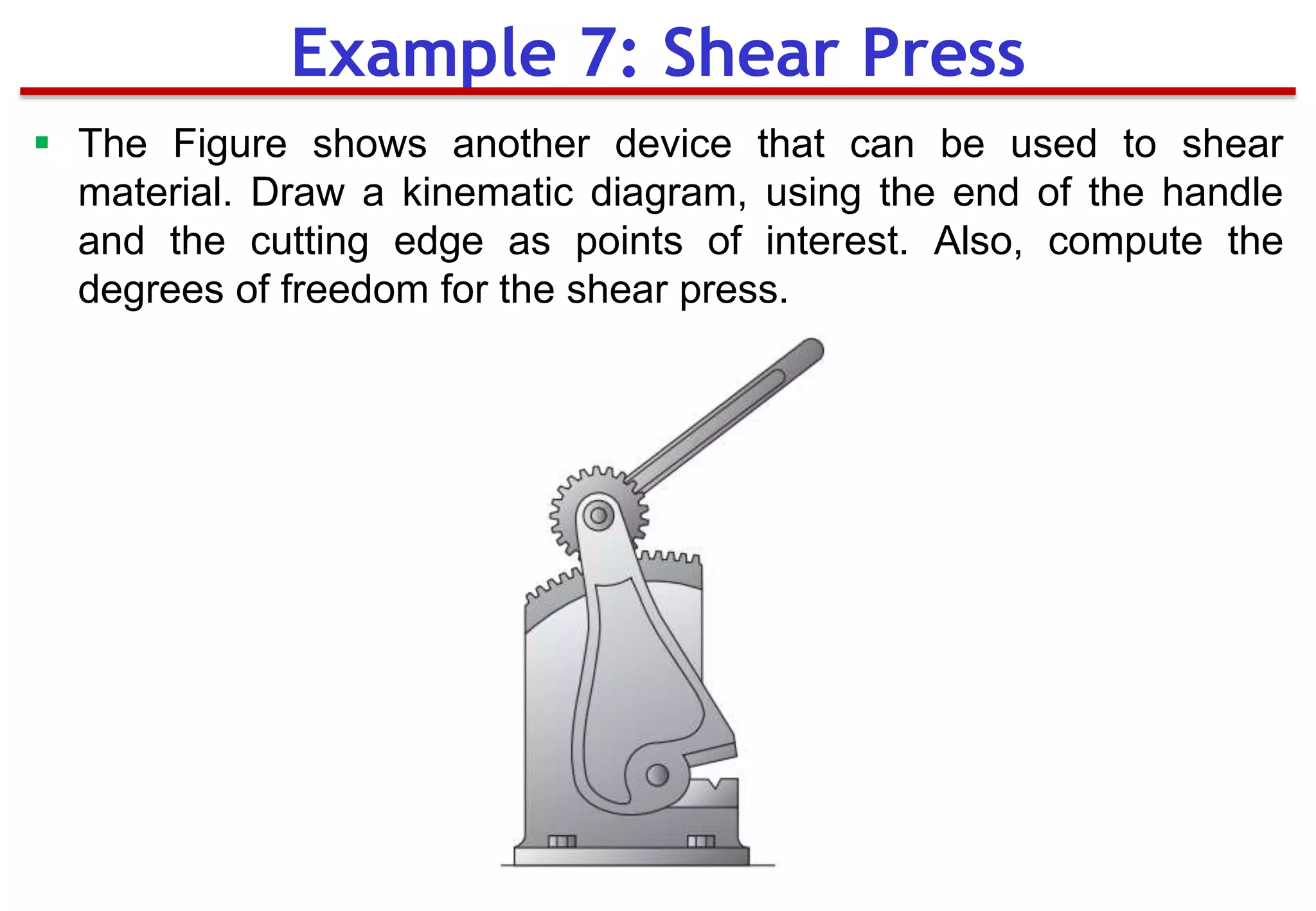 Example 7: Shear Press
 The Figure shows another device that can be used to shear
material. Draw a kinematic diagram, using the end of the handle
and the cutting edge as points of interest. Also, compute the
degrees of freedom for the shear press.
 