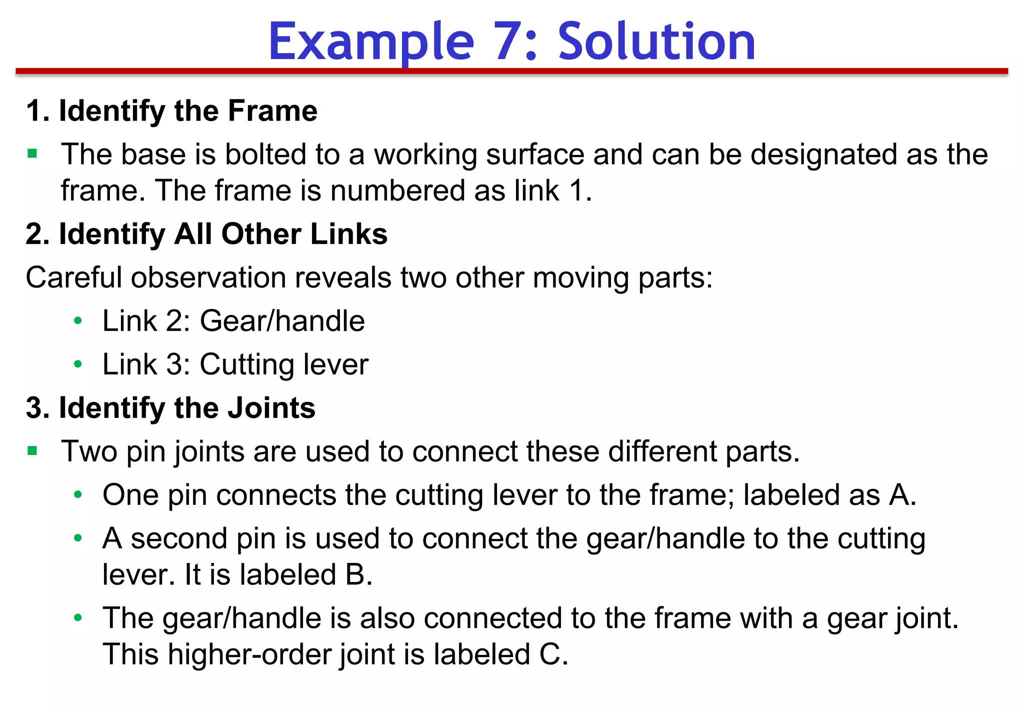 1. Identify the Frame
 The base is bolted to a working surface and can be designated as the
frame. The frame is numbered as link 1.
2. Identify All Other Links
Careful observation reveals two other moving parts:
• Link 2: Gear/handle
• Link 3: Cutting lever
3. Identify the Joints
 Two pin joints are used to connect these different parts.
• One pin connects the cutting lever to the frame; labeled as A.
• A second pin is used to connect the gear/handle to the cutting
lever. It is labeled B.
• The gear/handle is also connected to the frame with a gear joint.
This higher-order joint is labeled C.
Example 7: Solution
 