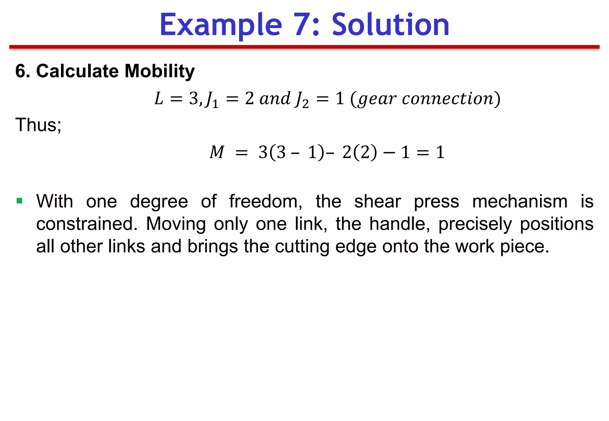 6. Calculate Mobility
𝐿 = 3, 𝐽1 = 2 𝑎𝑛𝑑 𝐽2 = 1 (𝑔𝑒𝑎𝑟 𝑐𝑜𝑛𝑛𝑒𝑐𝑡𝑖𝑜𝑛)
Thus;
𝑀 = 3 3 – 1 – 2 2 − 1 = 1
 With one degree of freedom, the shear press mechanism is
constrained. Moving only one link, the handle, precisely positions
all other links and brings the cutting edge onto the work piece.
Example 7: Solution
 