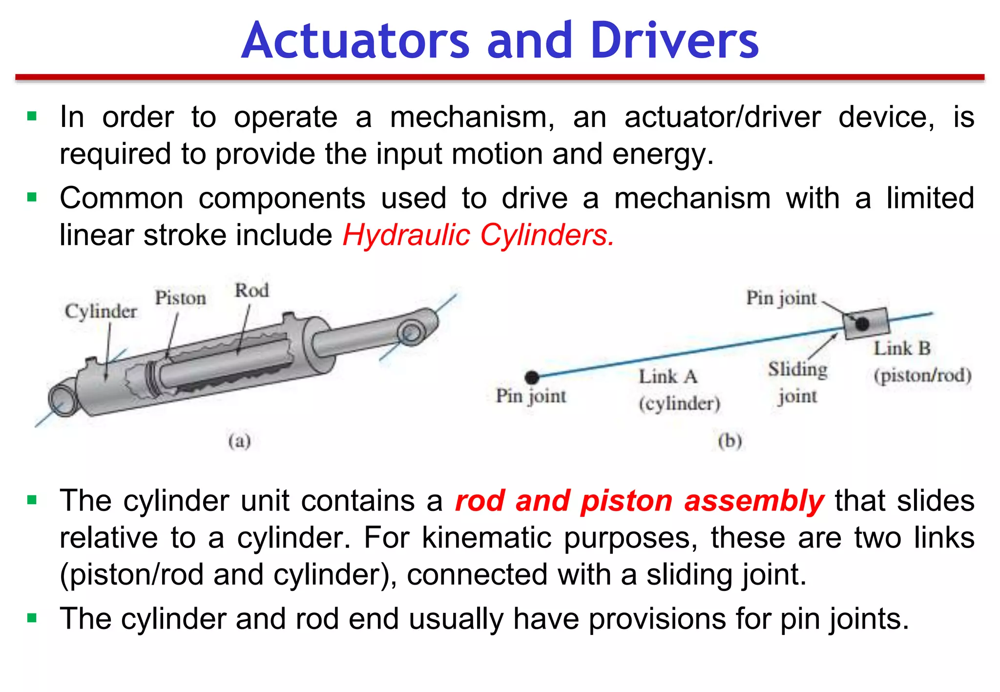  In order to operate a mechanism, an actuator/driver device, is
required to provide the input motion and energy.
 Common components used to drive a mechanism with a limited
linear stroke include Hydraulic Cylinders.
 The cylinder unit contains a rod and piston assembly that slides
relative to a cylinder. For kinematic purposes, these are two links
(piston/rod and cylinder), connected with a sliding joint.
 The cylinder and rod end usually have provisions for pin joints.
Actuators and Drivers
 