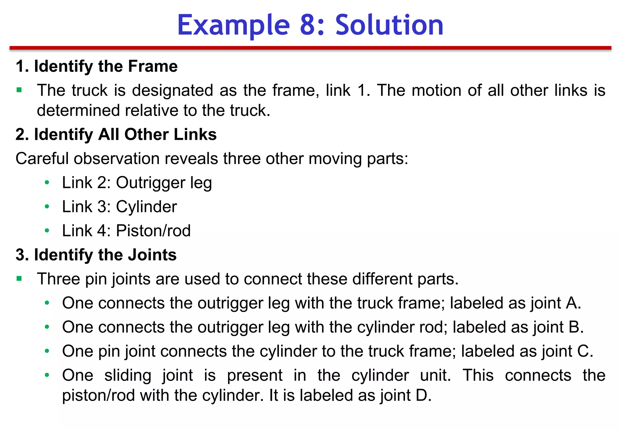1. Identify the Frame
 The truck is designated as the frame, link 1. The motion of all other links is
determined relative to the truck.
2. Identify All Other Links
Careful observation reveals three other moving parts:
• Link 2: Outrigger leg
• Link 3: Cylinder
• Link 4: Piston/rod
3. Identify the Joints
 Three pin joints are used to connect these different parts.
• One connects the outrigger leg with the truck frame; labeled as joint A.
• One connects the outrigger leg with the cylinder rod; labeled as joint B.
• One pin joint connects the cylinder to the truck frame; labeled as joint C.
• One sliding joint is present in the cylinder unit. This connects the
piston/rod with the cylinder. It is labeled as joint D.
Example 8: Solution
 