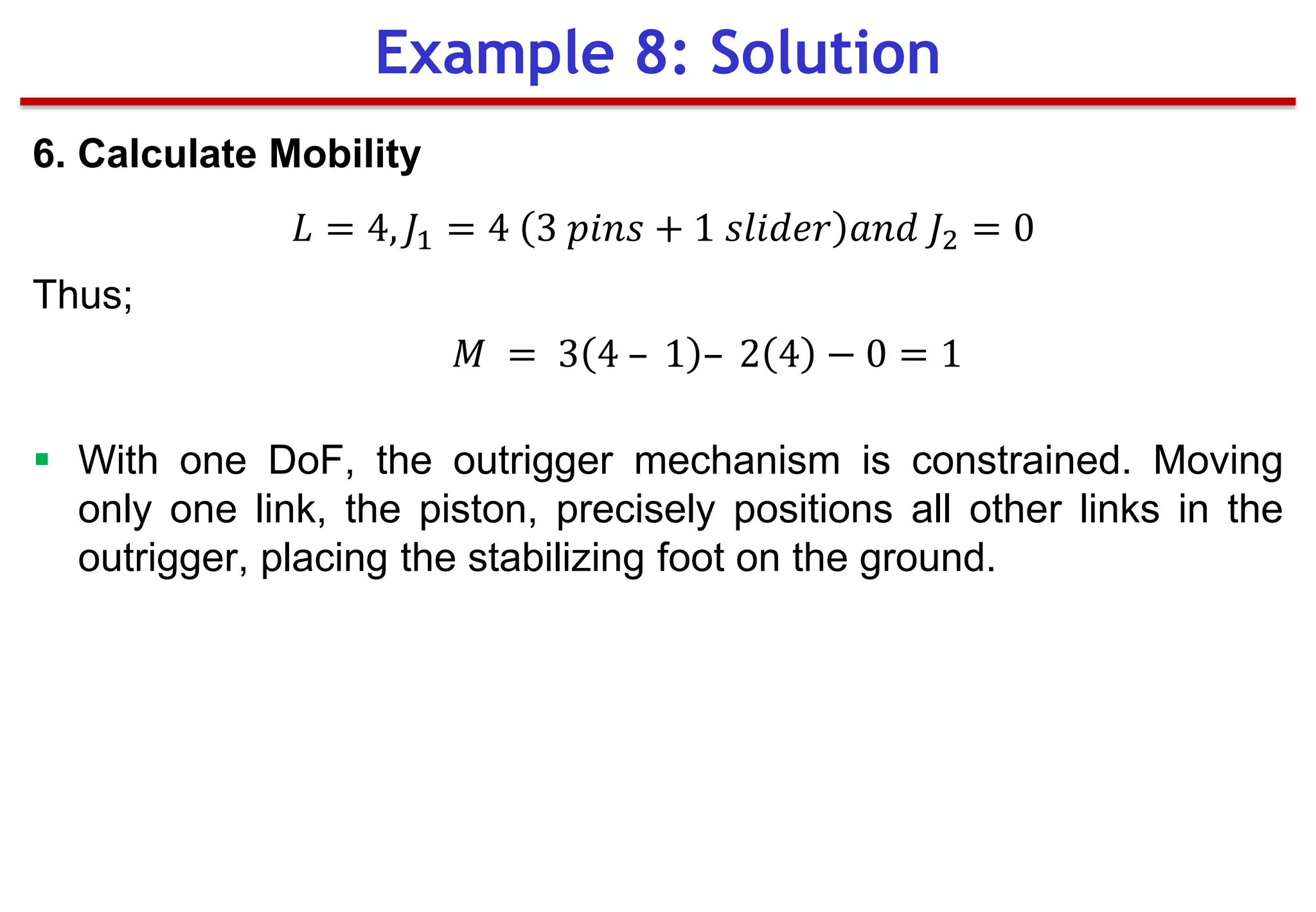 6. Calculate Mobility
𝐿 = 4, 𝐽1 = 4 3 𝑝𝑖𝑛𝑠 + 1 𝑠𝑙𝑖𝑑𝑒𝑟 𝑎𝑛𝑑 𝐽2 = 0
Thus;
𝑀 = 3 4 – 1 – 2 4 − 0 = 1
 With one DoF, the outrigger mechanism is constrained. Moving
only one link, the piston, precisely positions all other links in the
outrigger, placing the stabilizing foot on the ground.
Example 8: Solution
 