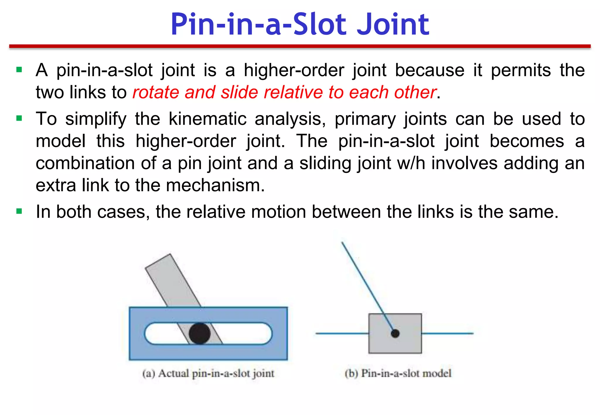  A pin-in-a-slot joint is a higher-order joint because it permits the
two links to rotate and slide relative to each other.
 To simplify the kinematic analysis, primary joints can be used to
model this higher-order joint. The pin-in-a-slot joint becomes a
combination of a pin joint and a sliding joint w/h involves adding an
extra link to the mechanism.
 In both cases, the relative motion between the links is the same.
Pin-in-a-Slot Joint
 
