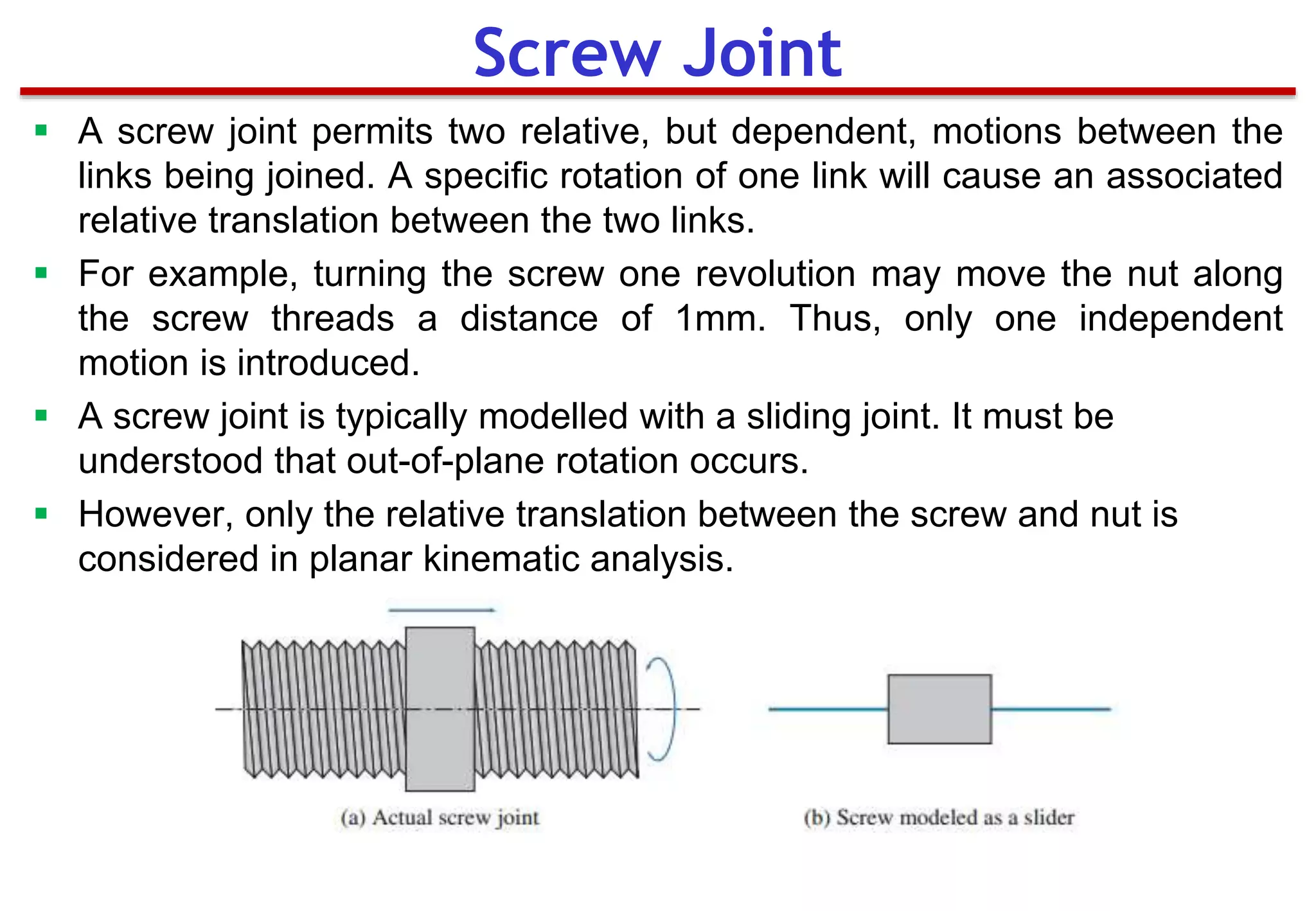  A screw joint permits two relative, but dependent, motions between the
links being joined. A specific rotation of one link will cause an associated
relative translation between the two links.
 For example, turning the screw one revolution may move the nut along
the screw threads a distance of 1mm. Thus, only one independent
motion is introduced.
 A screw joint is typically modelled with a sliding joint. It must be
understood that out-of-plane rotation occurs.
 However, only the relative translation between the screw and nut is
considered in planar kinematic analysis.
Screw Joint
 