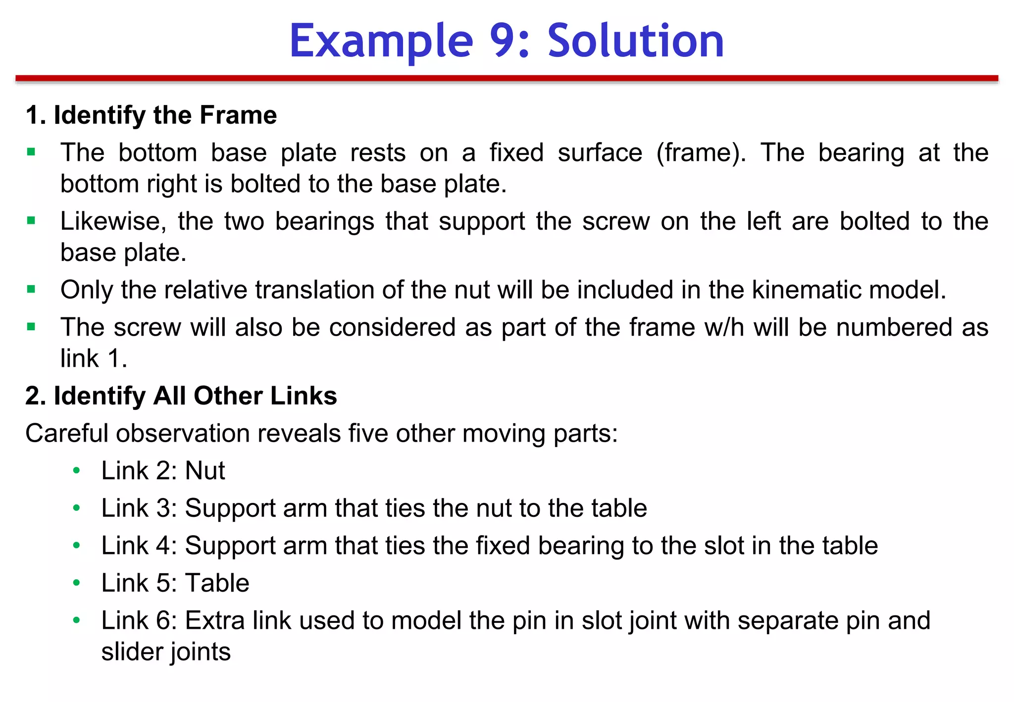 1. Identify the Frame
 The bottom base plate rests on a fixed surface (frame). The bearing at the
bottom right is bolted to the base plate.
 Likewise, the two bearings that support the screw on the left are bolted to the
base plate.
 Only the relative translation of the nut will be included in the kinematic model.
 The screw will also be considered as part of the frame w/h will be numbered as
link 1.
2. Identify All Other Links
Careful observation reveals five other moving parts:
• Link 2: Nut
• Link 3: Support arm that ties the nut to the table
• Link 4: Support arm that ties the fixed bearing to the slot in the table
• Link 5: Table
• Link 6: Extra link used to model the pin in slot joint with separate pin and
slider joints
Example 9: Solution
 