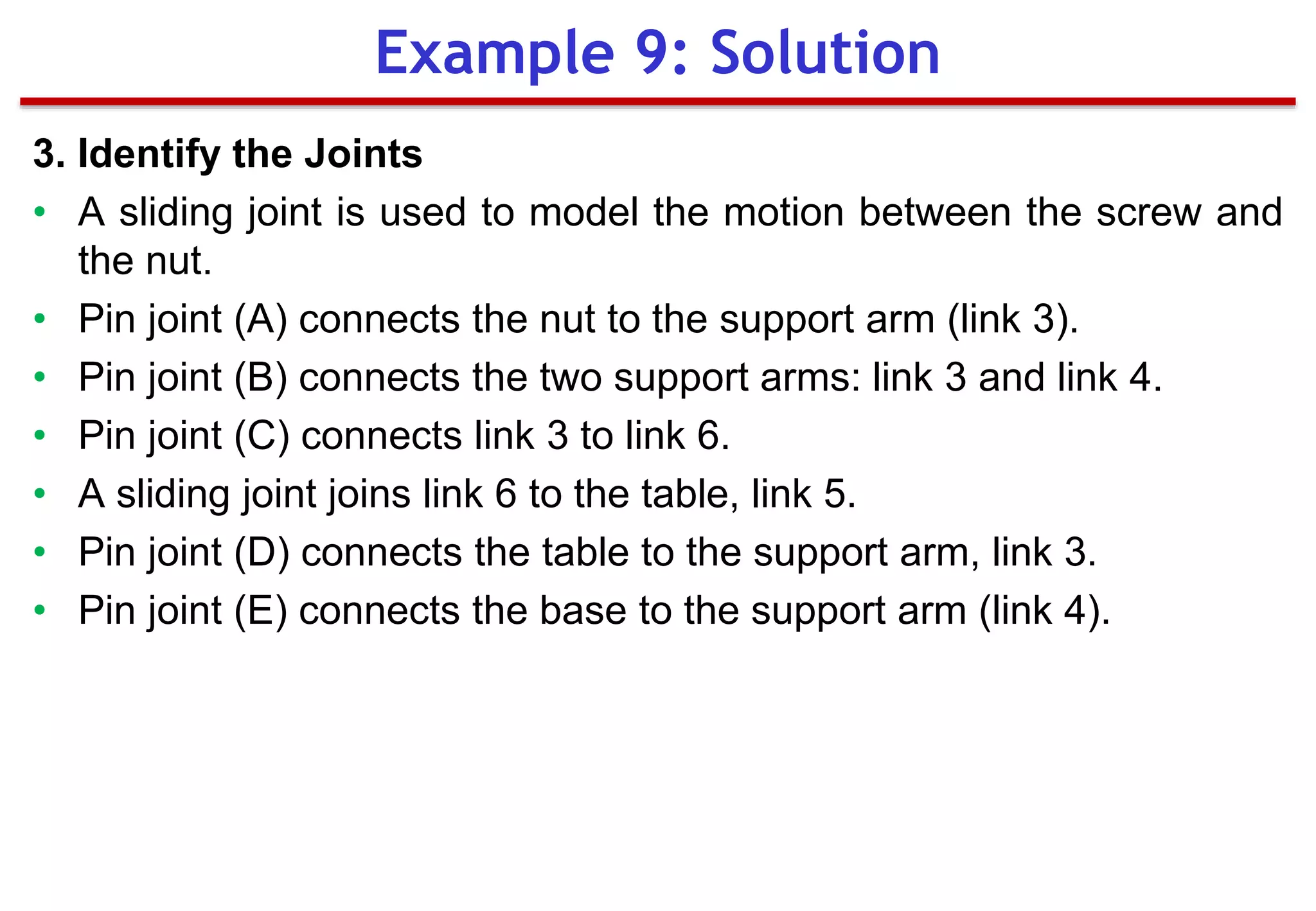 3. Identify the Joints
• A sliding joint is used to model the motion between the screw and
the nut.
• Pin joint (A) connects the nut to the support arm (link 3).
• Pin joint (B) connects the two support arms: link 3 and link 4.
• Pin joint (C) connects link 3 to link 6.
• A sliding joint joins link 6 to the table, link 5.
• Pin joint (D) connects the table to the support arm, link 3.
• Pin joint (E) connects the base to the support arm (link 4).
Example 9: Solution
 