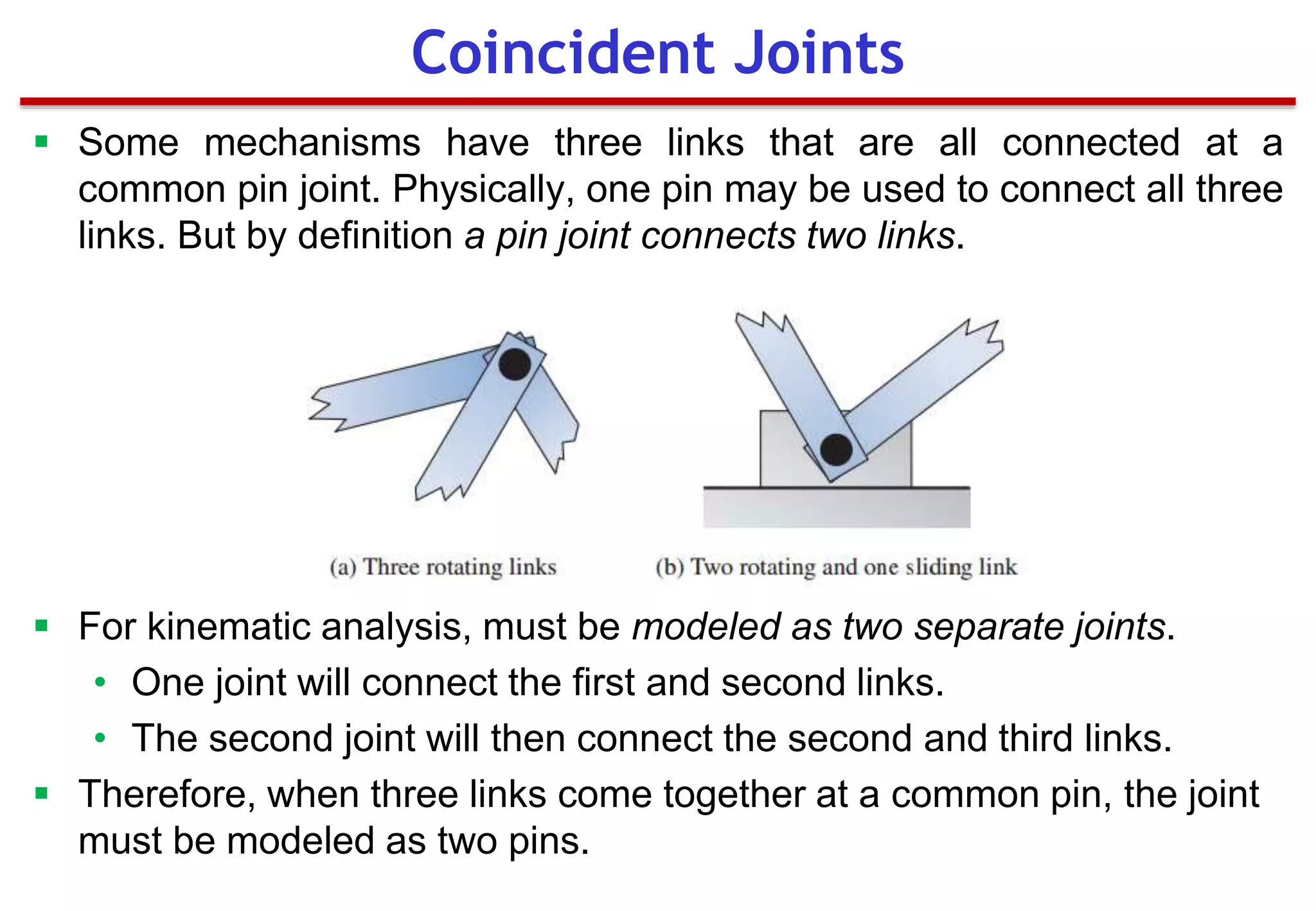  Some mechanisms have three links that are all connected at a
common pin joint. Physically, one pin may be used to connect all three
links. But by definition a pin joint connects two links.
 For kinematic analysis, must be modeled as two separate joints.
• One joint will connect the first and second links.
• The second joint will then connect the second and third links.
 Therefore, when three links come together at a common pin, the joint
must be modeled as two pins.
Coincident Joints
 