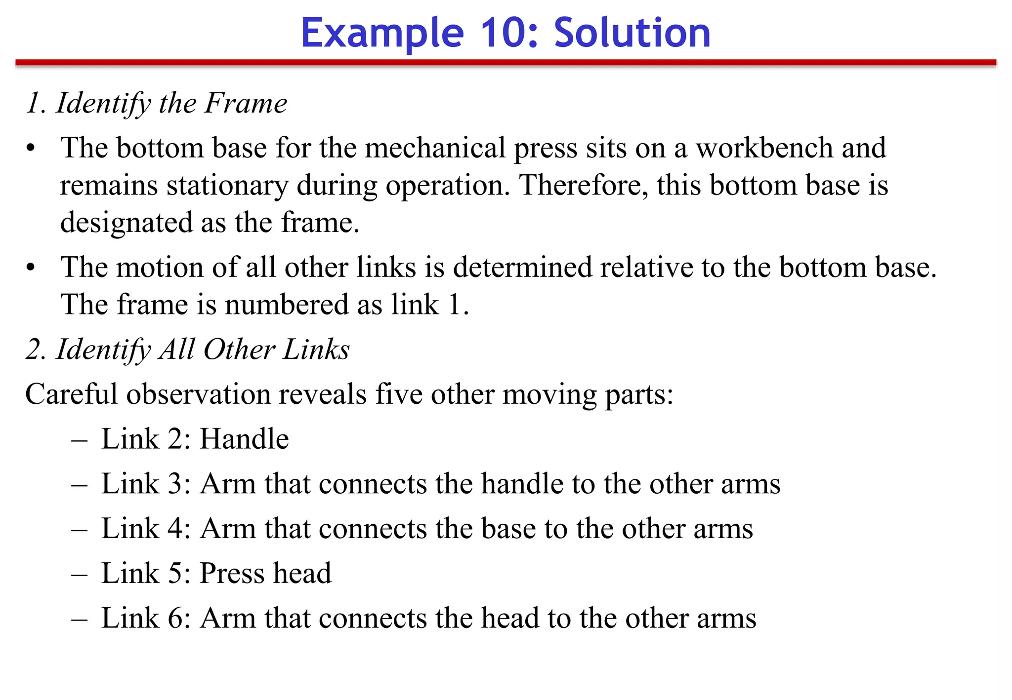 1. Identify the Frame
• The bottom base for the mechanical press sits on a workbench and
remains stationary during operation. Therefore, this bottom base is
designated as the frame.
• The motion of all other links is determined relative to the bottom base.
The frame is numbered as link 1.
2. Identify All Other Links
Careful observation reveals five other moving parts:
– Link 2: Handle
– Link 3: Arm that connects the handle to the other arms
– Link 4: Arm that connects the base to the other arms
– Link 5: Press head
– Link 6: Arm that connects the head to the other arms
Example 10: Solution
 