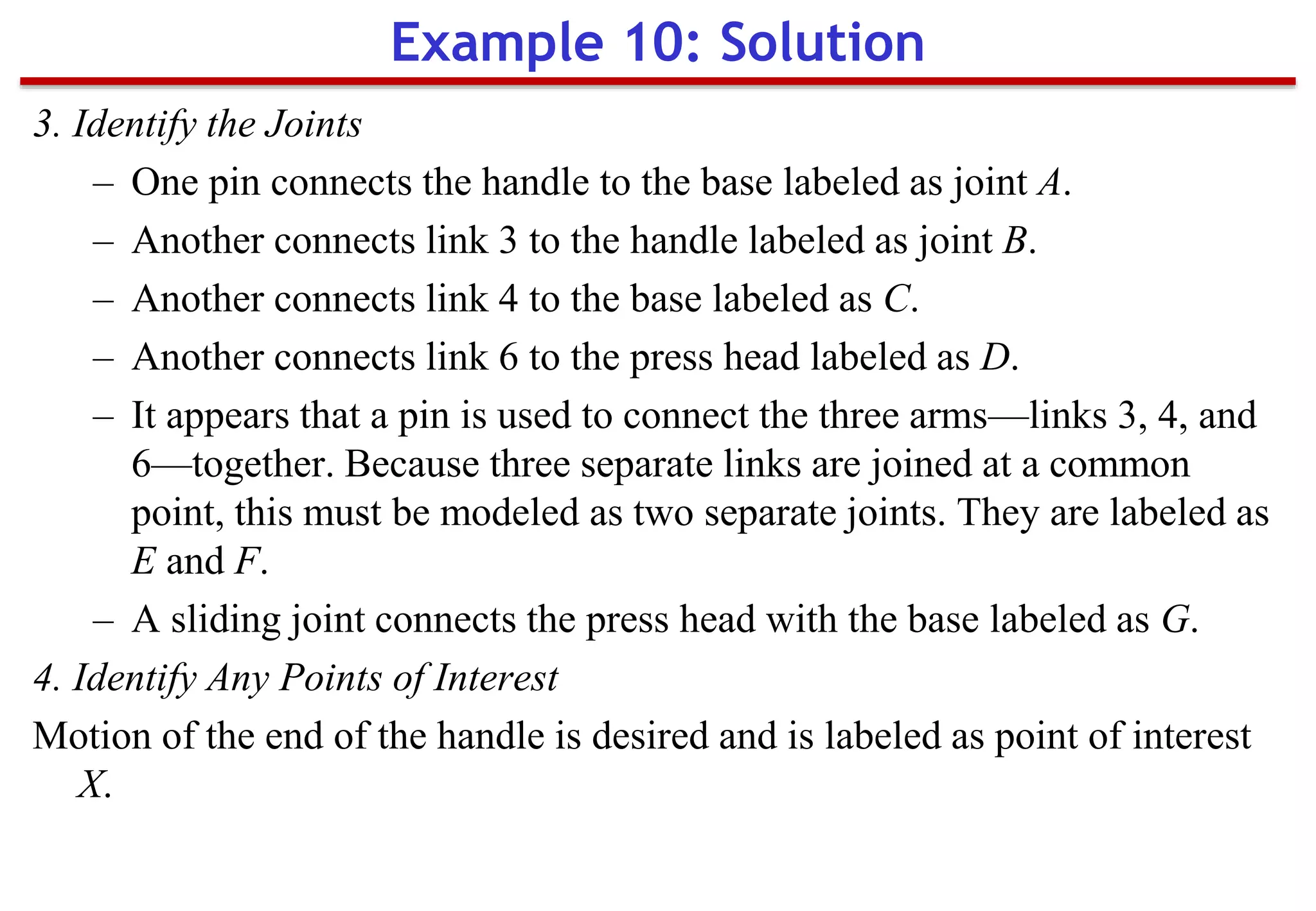 3. Identify the Joints
– One pin connects the handle to the base labeled as joint A.
– Another connects link 3 to the handle labeled as joint B.
– Another connects link 4 to the base labeled as C.
– Another connects link 6 to the press head labeled as D.
– It appears that a pin is used to connect the three arms—links 3, 4, and
6—together. Because three separate links are joined at a common
point, this must be modeled as two separate joints. They are labeled as
E and F.
– A sliding joint connects the press head with the base labeled as G.
4. Identify Any Points of Interest
Motion of the end of the handle is desired and is labeled as point of interest
X.
Example 10: Solution
 