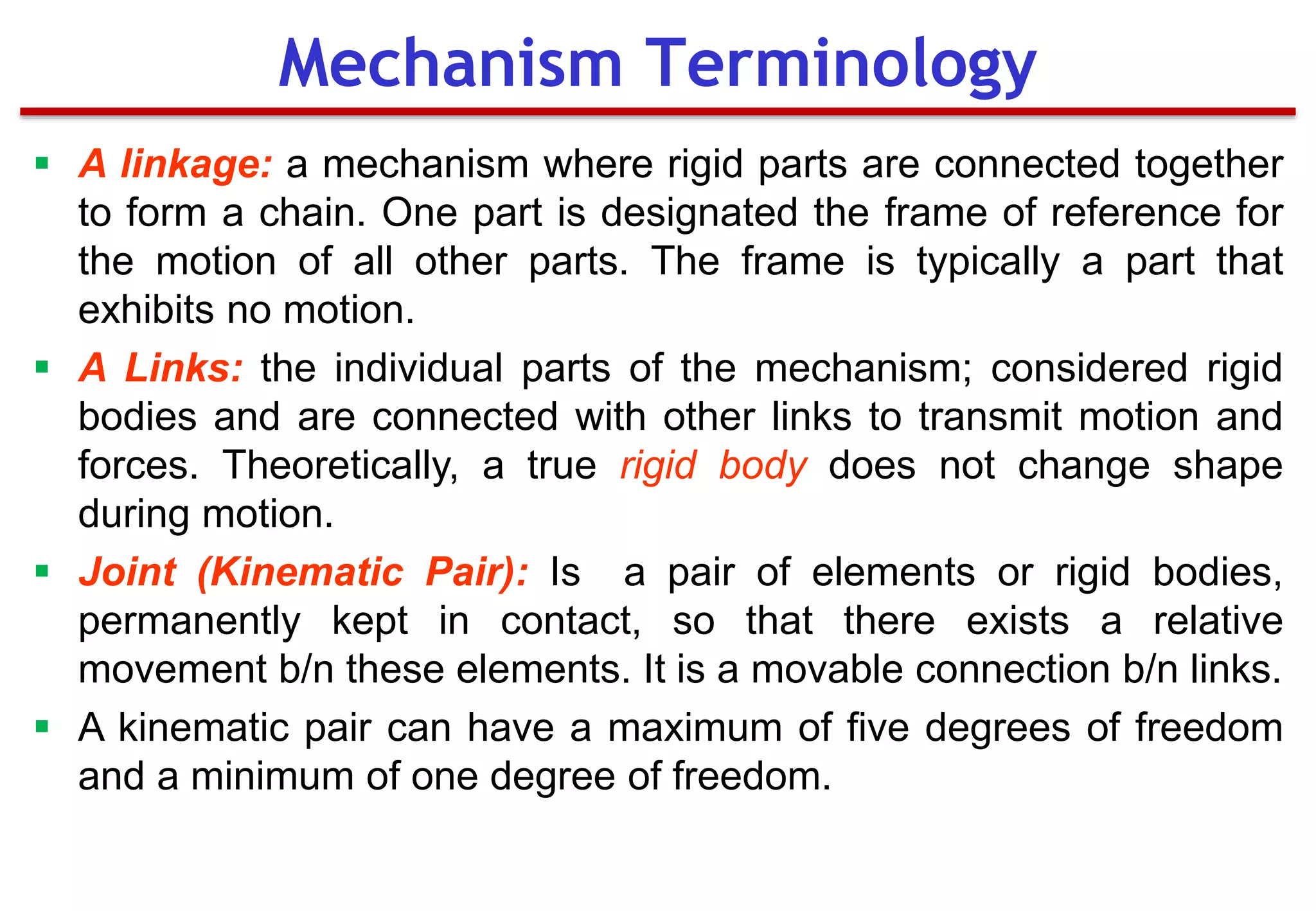 Mechanism Terminology
 A linkage: a mechanism where rigid parts are connected together
to form a chain. One part is designated the frame of reference for
the motion of all other parts. The frame is typically a part that
exhibits no motion.
 A Links: the individual parts of the mechanism; considered rigid
bodies and are connected with other links to transmit motion and
forces. Theoretically, a true rigid body does not change shape
during motion.
 Joint (Kinematic Pair): Is a pair of elements or rigid bodies,
permanently kept in contact, so that there exists a relative
movement b/n these elements. It is a movable connection b/n links.
 A kinematic pair can have a maximum of five degrees of freedom
and a minimum of one degree of freedom.
 