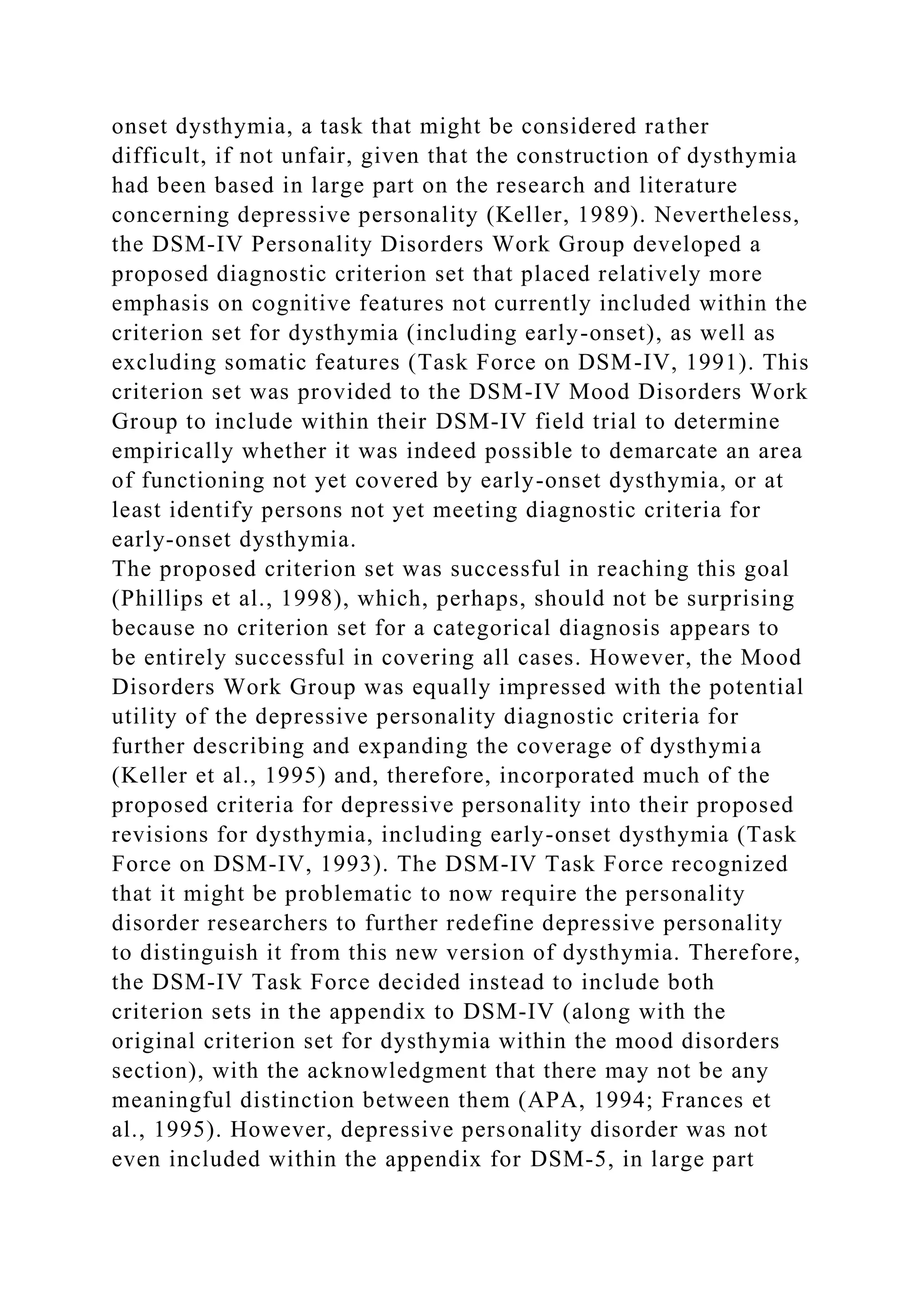 onset dysthymia, a task that might be considered rather
difficult, if not unfair, given that the construction of dysthymia
had been based in large part on the research and literature
concerning depressive personality (Keller, 1989). Nevertheless,
the DSM-IV Personality Disorders Work Group developed a
proposed diagnostic criterion set that placed relatively more
emphasis on cognitive features not currently included within the
criterion set for dysthymia (including early-onset), as well as
excluding somatic features (Task Force on DSM-IV, 1991). This
criterion set was provided to the DSM-IV Mood Disorders Work
Group to include within their DSM-IV field trial to determine
empirically whether it was indeed possible to demarcate an area
of functioning not yet covered by early-onset dysthymia, or at
least identify persons not yet meeting diagnostic criteria for
early-onset dysthymia.
The proposed criterion set was successful in reaching this goal
(Phillips et al., 1998), which, perhaps, should not be surprising
because no criterion set for a categorical diagnosis appears to
be entirely successful in covering all cases. However, the Mood
Disorders Work Group was equally impressed with the potential
utility of the depressive personality diagnostic criteria for
further describing and expanding the coverage of dysthymia
(Keller et al., 1995) and, therefore, incorporated much of the
proposed criteria for depressive personality into their proposed
revisions for dysthymia, including early-onset dysthymia (Task
Force on DSM-IV, 1993). The DSM-IV Task Force recognized
that it might be problematic to now require the personality
disorder researchers to further redefine depressive personality
to distinguish it from this new version of dysthymia. Therefore,
the DSM-IV Task Force decided instead to include both
criterion sets in the appendix to DSM-IV (along with the
original criterion set for dysthymia within the mood disorders
section), with the acknowledgment that there may not be any
meaningful distinction between them (APA, 1994; Frances et
al., 1995). However, depressive personality disorder was not
even included within the appendix for DSM-5, in large part
 