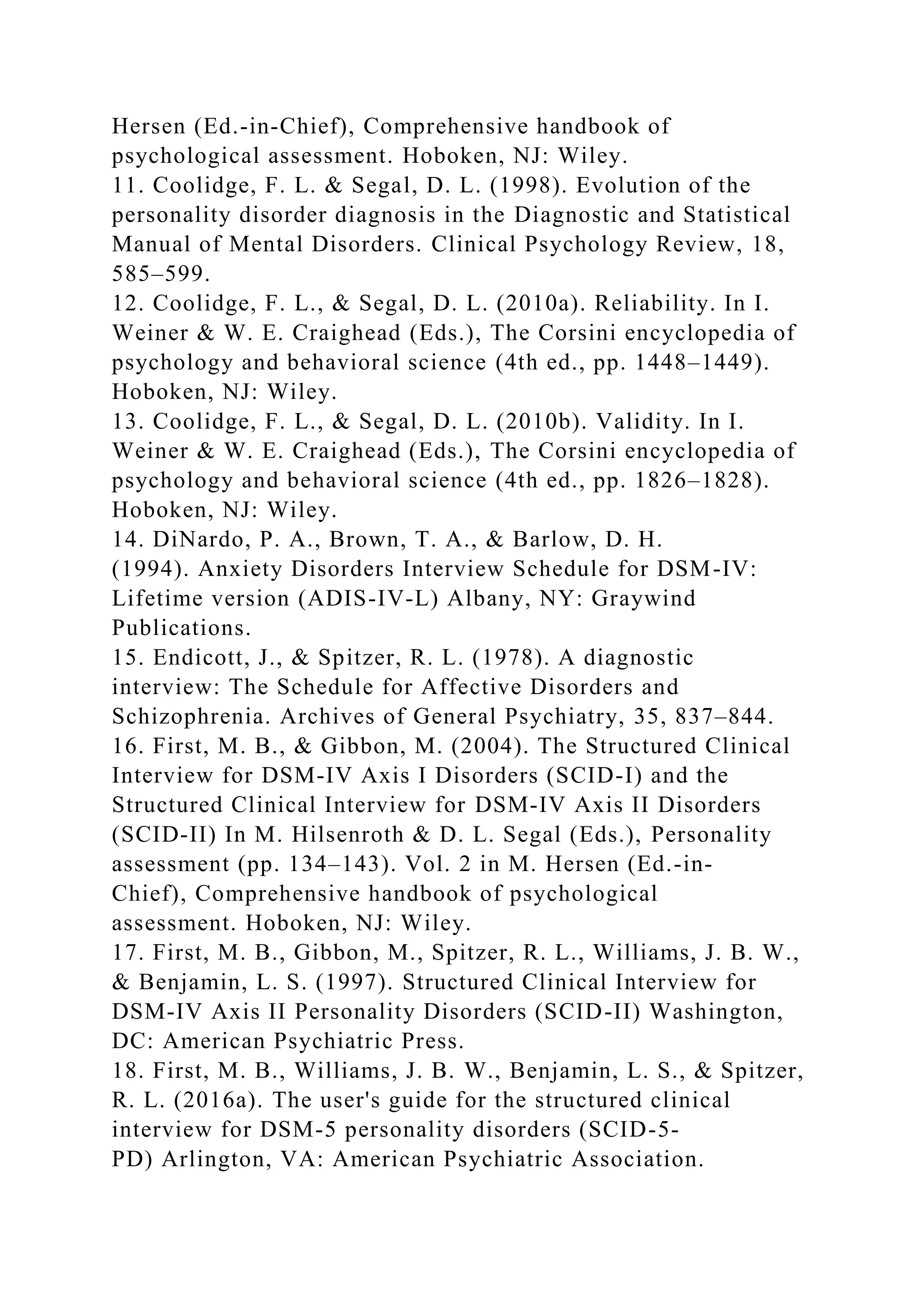 Hersen (Ed.-in-Chief), Comprehensive handbook of
psychological assessment. Hoboken, NJ: Wiley.
11. Coolidge, F. L. & Segal, D. L. (1998). Evolution of the
personality disorder diagnosis in the Diagnostic and Statistical
Manual of Mental Disorders. Clinical Psychology Review, 18,
585–599.
12. Coolidge, F. L., & Segal, D. L. (2010a). Reliability. In I.
Weiner & W. E. Craighead (Eds.), The Corsini encyclopedia of
psychology and behavioral science (4th ed., pp. 1448–1449).
Hoboken, NJ: Wiley.
13. Coolidge, F. L., & Segal, D. L. (2010b). Validity. In I.
Weiner & W. E. Craighead (Eds.), The Corsini encyclopedia of
psychology and behavioral science (4th ed., pp. 1826–1828).
Hoboken, NJ: Wiley.
14. DiNardo, P. A., Brown, T. A., & Barlow, D. H.
(1994). Anxiety Disorders Interview Schedule for DSM-IV:
Lifetime version (ADIS-IV-L) Albany, NY: Graywind
Publications.
15. Endicott, J., & Spitzer, R. L. (1978). A diagnostic
interview: The Schedule for Affective Disorders and
Schizophrenia. Archives of General Psychiatry, 35, 837–844.
16. First, M. B., & Gibbon, M. (2004). The Structured Clinical
Interview for DSM-IV Axis I Disorders (SCID-I) and the
Structured Clinical Interview for DSM-IV Axis II Disorders
(SCID-II) In M. Hilsenroth & D. L. Segal (Eds.), Personality
assessment (pp. 134–143). Vol. 2 in M. Hersen (Ed.-in-
Chief), Comprehensive handbook of psychological
assessment. Hoboken, NJ: Wiley.
17. First, M. B., Gibbon, M., Spitzer, R. L., Williams, J. B. W.,
& Benjamin, L. S. (1997). Structured Clinical Interview for
DSM-IV Axis II Personality Disorders (SCID-II) Washington,
DC: American Psychiatric Press.
18. First, M. B., Williams, J. B. W., Benjamin, L. S., & Spitzer,
R. L. (2016a). The user's guide for the structured clinical
interview for DSM-5 personality disorders (SCID-5-
PD) Arlington, VA: American Psychiatric Association.
 
