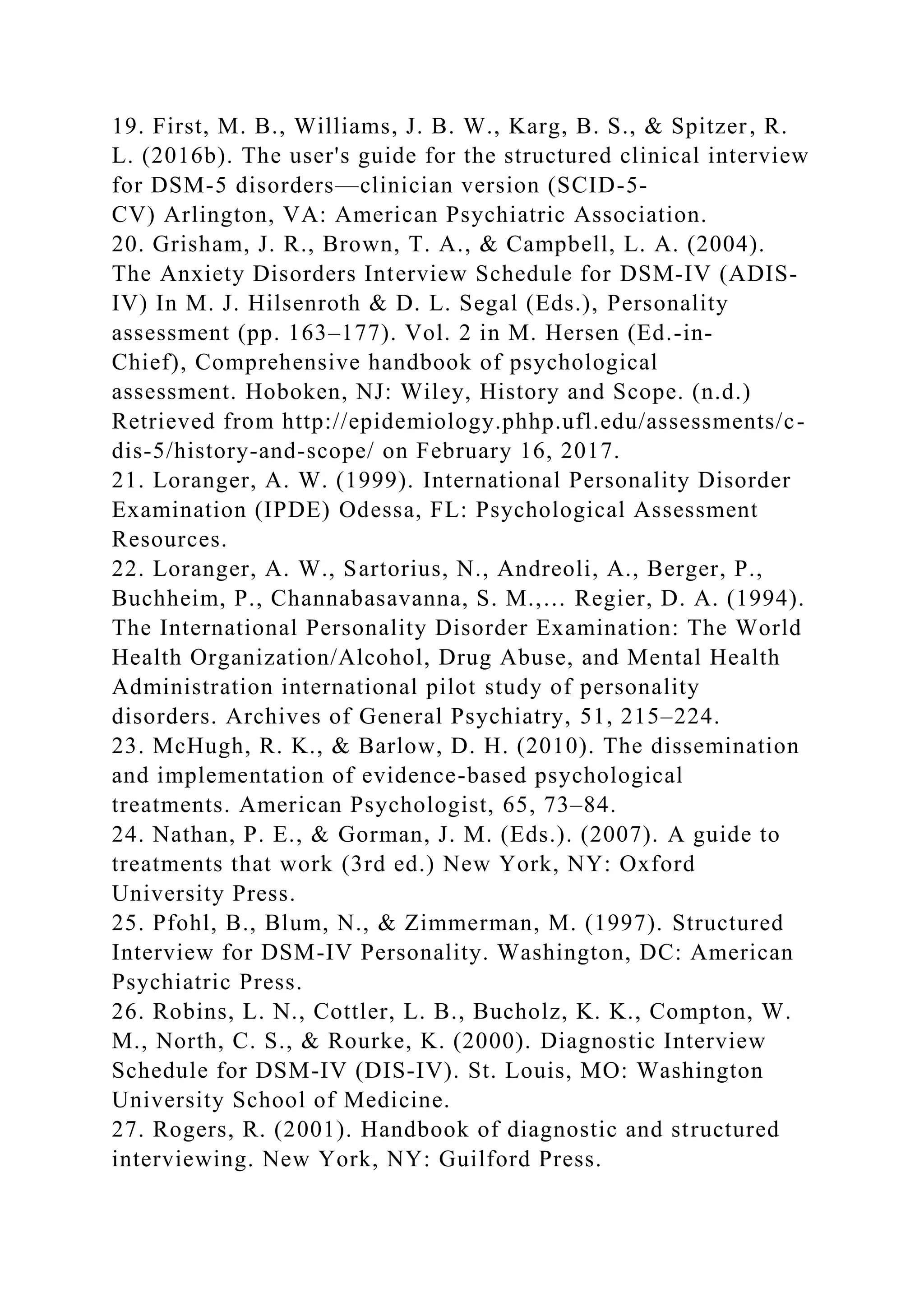 19. First, M. B., Williams, J. B. W., Karg, B. S., & Spitzer, R.
L. (2016b). The user's guide for the structured clinical interview
for DSM-5 disorders—clinician version (SCID-5-
CV) Arlington, VA: American Psychiatric Association.
20. Grisham, J. R., Brown, T. A., & Campbell, L. A. (2004).
The Anxiety Disorders Interview Schedule for DSM-IV (ADIS-
IV) In M. J. Hilsenroth & D. L. Segal (Eds.), Personality
assessment (pp. 163–177). Vol. 2 in M. Hersen (Ed.-in-
Chief), Comprehensive handbook of psychological
assessment. Hoboken, NJ: Wiley, History and Scope. (n.d.)
Retrieved from http://epidemiology.phhp.ufl.edu/assessments/c-
dis-5/history-and-scope/ on February 16, 2017.
21. Loranger, A. W. (1999). International Personality Disorder
Examination (IPDE) Odessa, FL: Psychological Assessment
Resources.
22. Loranger, A. W., Sartorius, N., Andreoli, A., Berger, P.,
Buchheim, P., Channabasavanna, S. M.,… Regier, D. A. (1994).
The International Personality Disorder Examination: The World
Health Organization/Alcohol, Drug Abuse, and Mental Health
Administration international pilot study of personality
disorders. Archives of General Psychiatry, 51, 215–224.
23. McHugh, R. K., & Barlow, D. H. (2010). The dissemination
and implementation of evidence-based psychological
treatments. American Psychologist, 65, 73–84.
24. Nathan, P. E., & Gorman, J. M. (Eds.). (2007). A guide to
treatments that work (3rd ed.) New York, NY: Oxford
University Press.
25. Pfohl, B., Blum, N., & Zimmerman, M. (1997). Structured
Interview for DSM-IV Personality. Washington, DC: American
Psychiatric Press.
26. Robins, L. N., Cottler, L. B., Bucholz, K. K., Compton, W.
M., North, C. S., & Rourke, K. (2000). Diagnostic Interview
Schedule for DSM-IV (DIS-IV). St. Louis, MO: Washington
University School of Medicine.
27. Rogers, R. (2001). Handbook of diagnostic and structured
interviewing. New York, NY: Guilford Press.
 