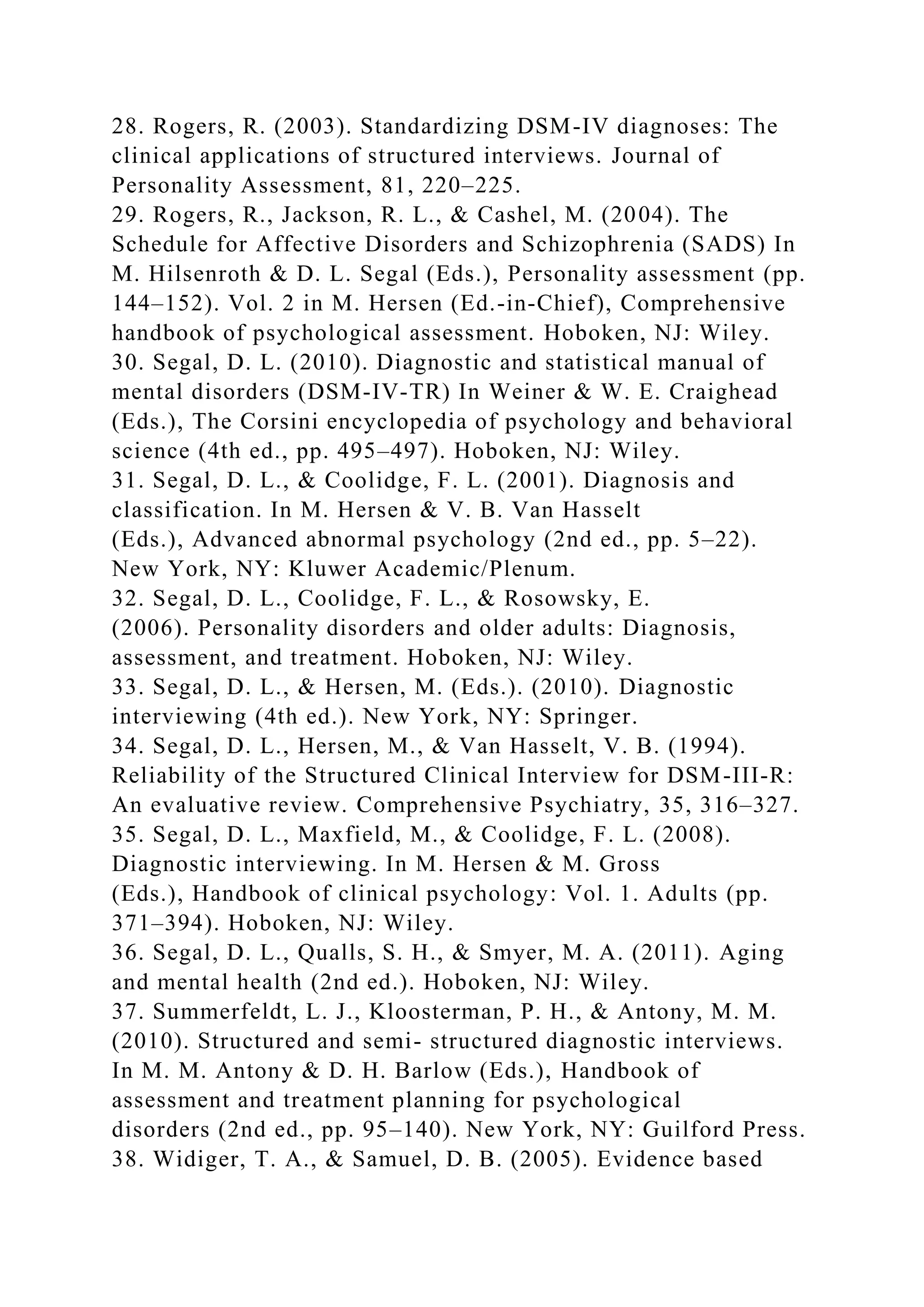 28. Rogers, R. (2003). Standardizing DSM-IV diagnoses: The
clinical applications of structured interviews. Journal of
Personality Assessment, 81, 220–225.
29. Rogers, R., Jackson, R. L., & Cashel, M. (2004). The
Schedule for Affective Disorders and Schizophrenia (SADS) In
M. Hilsenroth & D. L. Segal (Eds.), Personality assessment (pp.
144–152). Vol. 2 in M. Hersen (Ed.-in-Chief), Comprehensive
handbook of psychological assessment. Hoboken, NJ: Wiley.
30. Segal, D. L. (2010). Diagnostic and statistical manual of
mental disorders (DSM-IV-TR) In Weiner & W. E. Craighead
(Eds.), The Corsini encyclopedia of psychology and behavioral
science (4th ed., pp. 495–497). Hoboken, NJ: Wiley.
31. Segal, D. L., & Coolidge, F. L. (2001). Diagnosis and
classification. In M. Hersen & V. B. Van Hasselt
(Eds.), Advanced abnormal psychology (2nd ed., pp. 5–22).
New York, NY: Kluwer Academic/Plenum.
32. Segal, D. L., Coolidge, F. L., & Rosowsky, E.
(2006). Personality disorders and older adults: Diagnosis,
assessment, and treatment. Hoboken, NJ: Wiley.
33. Segal, D. L., & Hersen, M. (Eds.). (2010). Diagnostic
interviewing (4th ed.). New York, NY: Springer.
34. Segal, D. L., Hersen, M., & Van Hasselt, V. B. (1994).
Reliability of the Structured Clinical Interview for DSM-III-R:
An evaluative review. Comprehensive Psychiatry, 35, 316–327.
35. Segal, D. L., Maxfield, M., & Coolidge, F. L. (2008).
Diagnostic interviewing. In M. Hersen & M. Gross
(Eds.), Handbook of clinical psychology: Vol. 1. Adults (pp.
371–394). Hoboken, NJ: Wiley.
36. Segal, D. L., Qualls, S. H., & Smyer, M. A. (2011). Aging
and mental health (2nd ed.). Hoboken, NJ: Wiley.
37. Summerfeldt, L. J., Kloosterman, P. H., & Antony, M. M.
(2010). Structured and semi- structured diagnostic interviews.
In M. M. Antony & D. H. Barlow (Eds.), Handbook of
assessment and treatment planning for psychological
disorders (2nd ed., pp. 95–140). New York, NY: Guilford Press.
38. Widiger, T. A., & Samuel, D. B. (2005). Evidence based
 