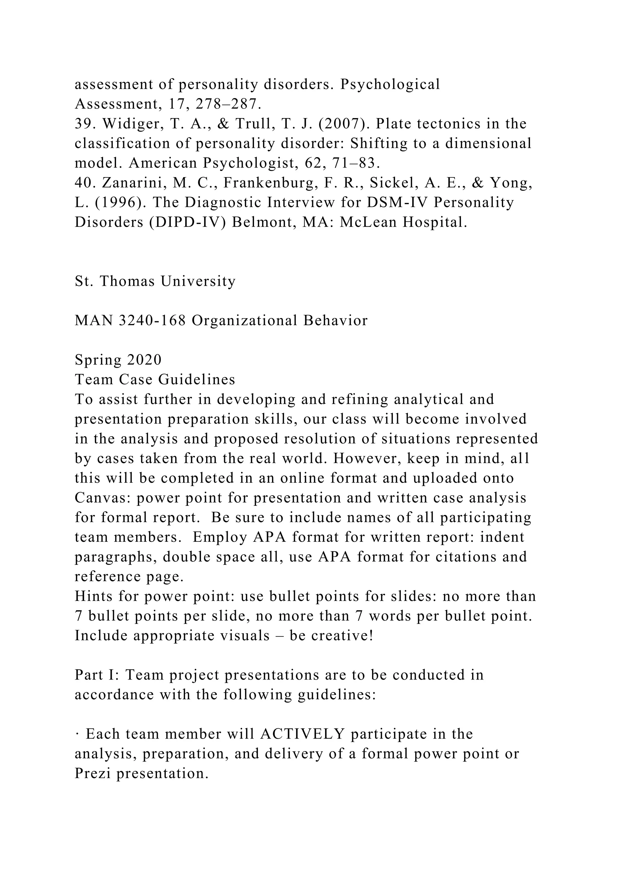assessment of personality disorders. Psychological
Assessment, 17, 278–287.
39. Widiger, T. A., & Trull, T. J. (2007). Plate tectonics in the
classification of personality disorder: Shifting to a dimensional
model. American Psychologist, 62, 71–83.
40. Zanarini, M. C., Frankenburg, F. R., Sickel, A. E., & Yong,
L. (1996). The Diagnostic Interview for DSM-IV Personality
Disorders (DIPD-IV) Belmont, MA: McLean Hospital.
St. Thomas University
MAN 3240-168 Organizational Behavior
Spring 2020
Team Case Guidelines
To assist further in developing and refining analytical and
presentation preparation skills, our class will become involved
in the analysis and proposed resolution of situations represented
by cases taken from the real world. However, keep in mind, all
this will be completed in an online format and uploaded onto
Canvas: power point for presentation and written case analysis
for formal report. Be sure to include names of all participating
team members. Employ APA format for written report: indent
paragraphs, double space all, use APA format for citations and
reference page.
Hints for power point: use bullet points for slides: no more than
7 bullet points per slide, no more than 7 words per bullet point.
Include appropriate visuals – be creative!
Part I: Team project presentations are to be conducted in
accordance with the following guidelines:
· Each team member will ACTIVELY participate in the
analysis, preparation, and delivery of a formal power point or
Prezi presentation.
 