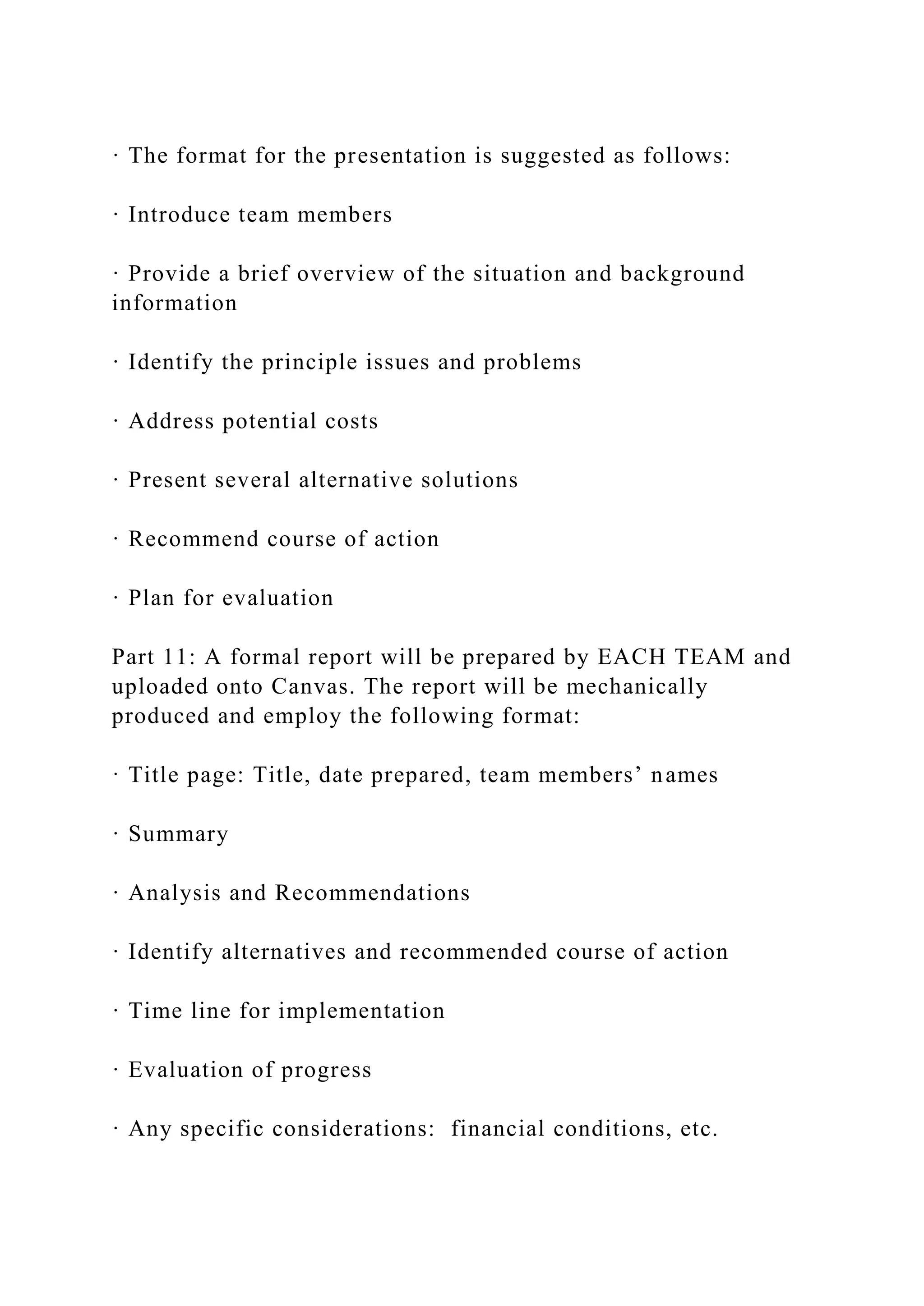 · The format for the presentation is suggested as follows:
· Introduce team members
· Provide a brief overview of the situation and background
information
· Identify the principle issues and problems
· Address potential costs
· Present several alternative solutions
· Recommend course of action
· Plan for evaluation
Part 11: A formal report will be prepared by EACH TEAM and
uploaded onto Canvas. The report will be mechanically
produced and employ the following format:
· Title page: Title, date prepared, team members’ names
· Summary
· Analysis and Recommendations
· Identify alternatives and recommended course of action
· Time line for implementation
· Evaluation of progress
· Any specific considerations: financial conditions, etc.
 