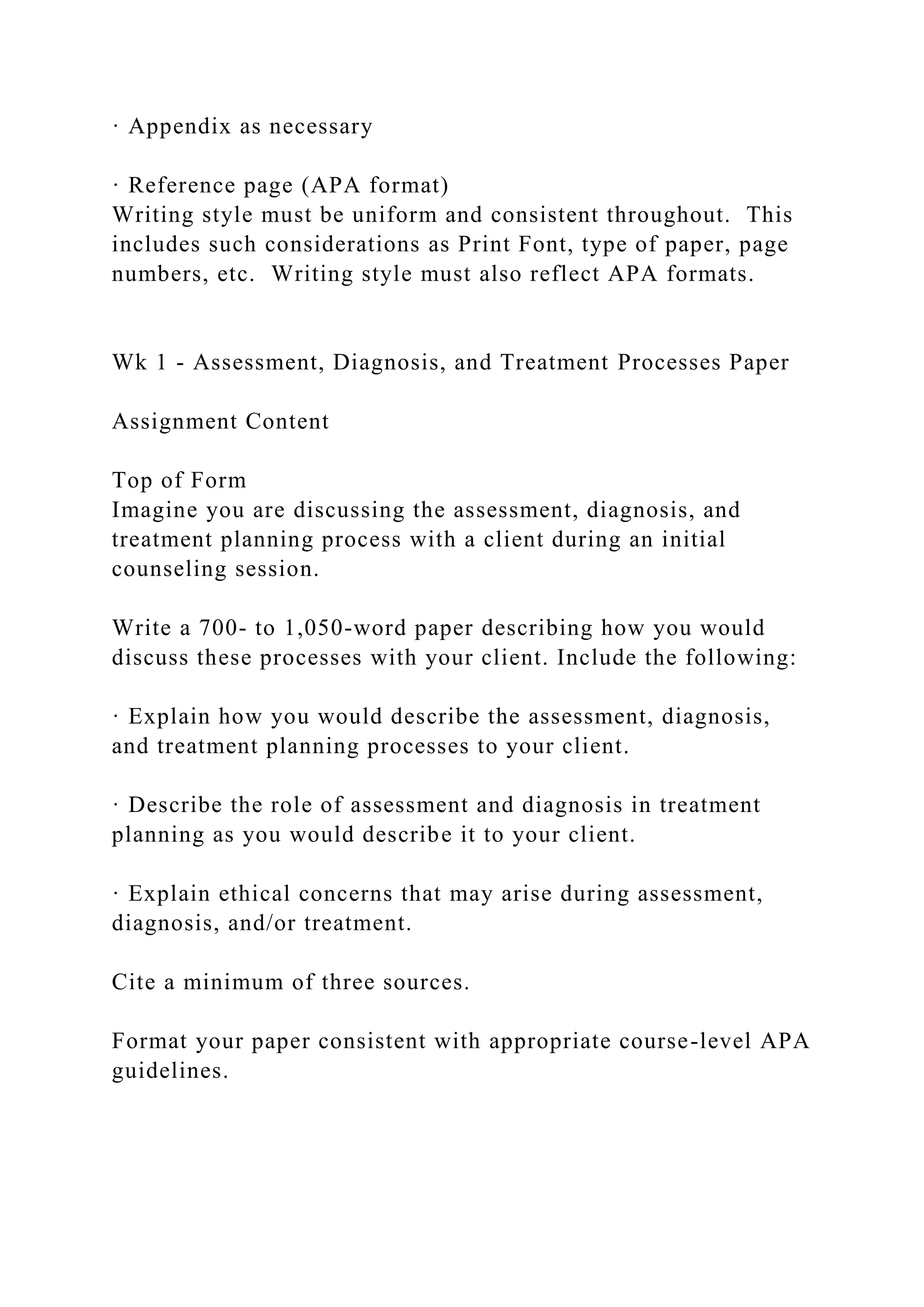 · Appendix as necessary
· Reference page (APA format)
Writing style must be uniform and consistent throughout. This
includes such considerations as Print Font, type of paper, page
numbers, etc. Writing style must also reflect APA formats.
Wk 1 - Assessment, Diagnosis, and Treatment Processes Paper
Assignment Content
Top of Form
Imagine you are discussing the assessment, diagnosis, and
treatment planning process with a client during an initial
counseling session.
Write a 700- to 1,050-word paper describing how you would
discuss these processes with your client. Include the following:
· Explain how you would describe the assessment, diagnosis,
and treatment planning processes to your client.
· Describe the role of assessment and diagnosis in treatment
planning as you would describe it to your client.
· Explain ethical concerns that may arise during assessment,
diagnosis, and/or treatment.
Cite a minimum of three sources.
Format your paper consistent with appropriate course-level APA
guidelines.
 