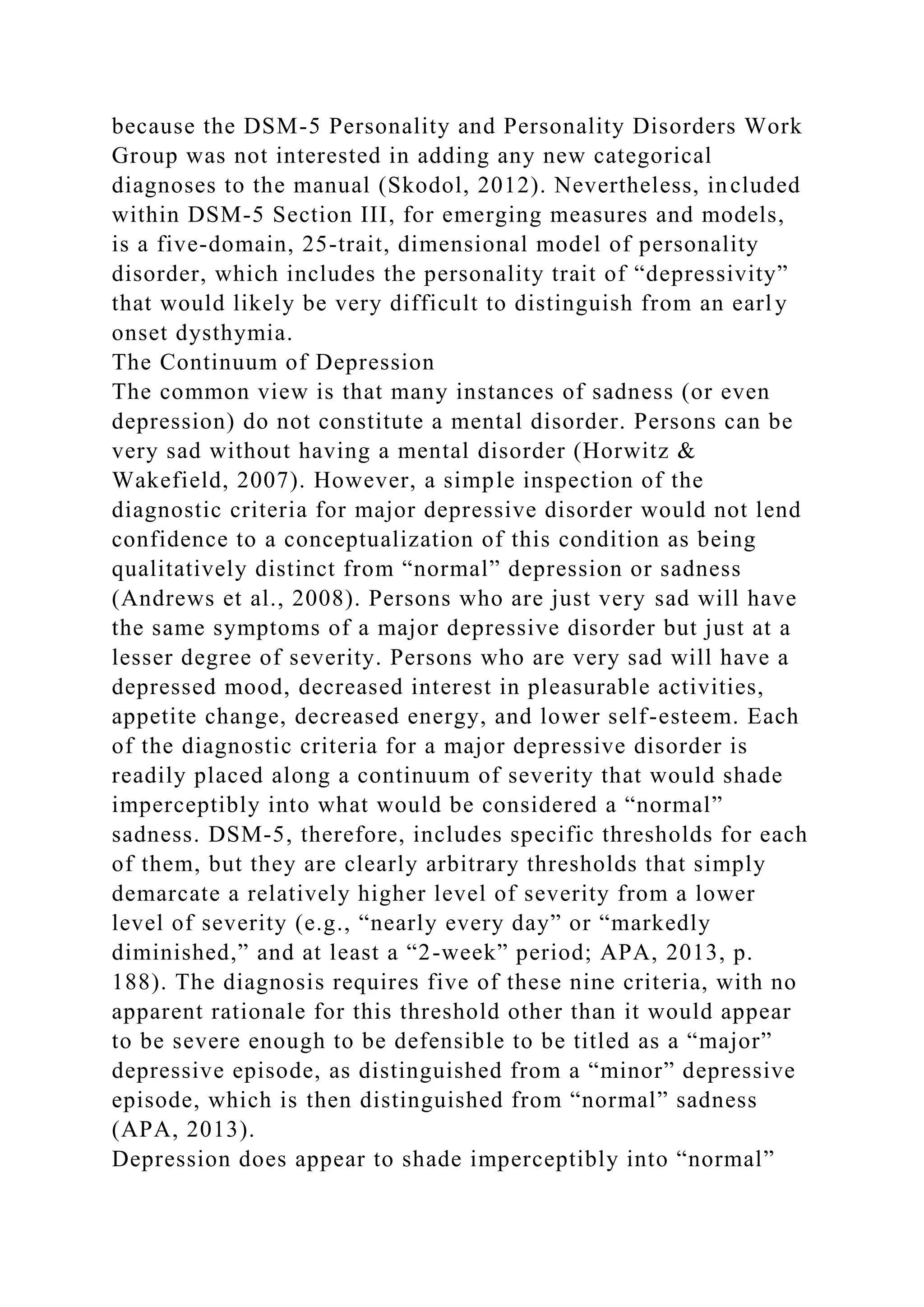 because the DSM-5 Personality and Personality Disorders Work
Group was not interested in adding any new categorical
diagnoses to the manual (Skodol, 2012). Nevertheless, included
within DSM-5 Section III, for emerging measures and models,
is a five-domain, 25-trait, dimensional model of personality
disorder, which includes the personality trait of “depressivity”
that would likely be very difficult to distinguish from an early
onset dysthymia.
The Continuum of Depression
The common view is that many instances of sadness (or even
depression) do not constitute a mental disorder. Persons can be
very sad without having a mental disorder (Horwitz &
Wakefield, 2007). However, a simple inspection of the
diagnostic criteria for major depressive disorder would not lend
confidence to a conceptualization of this condition as being
qualitatively distinct from “normal” depression or sadness
(Andrews et al., 2008). Persons who are just very sad will have
the same symptoms of a major depressive disorder but just at a
lesser degree of severity. Persons who are very sad will have a
depressed mood, decreased interest in pleasurable activities,
appetite change, decreased energy, and lower self-esteem. Each
of the diagnostic criteria for a major depressive disorder is
readily placed along a continuum of severity that would shade
imperceptibly into what would be considered a “normal”
sadness. DSM-5, therefore, includes specific thresholds for each
of them, but they are clearly arbitrary thresholds that simply
demarcate a relatively higher level of severity from a lower
level of severity (e.g., “nearly every day” or “markedly
diminished,” and at least a “2-week” period; APA, 2013, p.
188). The diagnosis requires five of these nine criteria, with no
apparent rationale for this threshold other than it would appear
to be severe enough to be defensible to be titled as a “major”
depressive episode, as distinguished from a “minor” depressive
episode, which is then distinguished from “normal” sadness
(APA, 2013).
Depression does appear to shade imperceptibly into “normal”
 