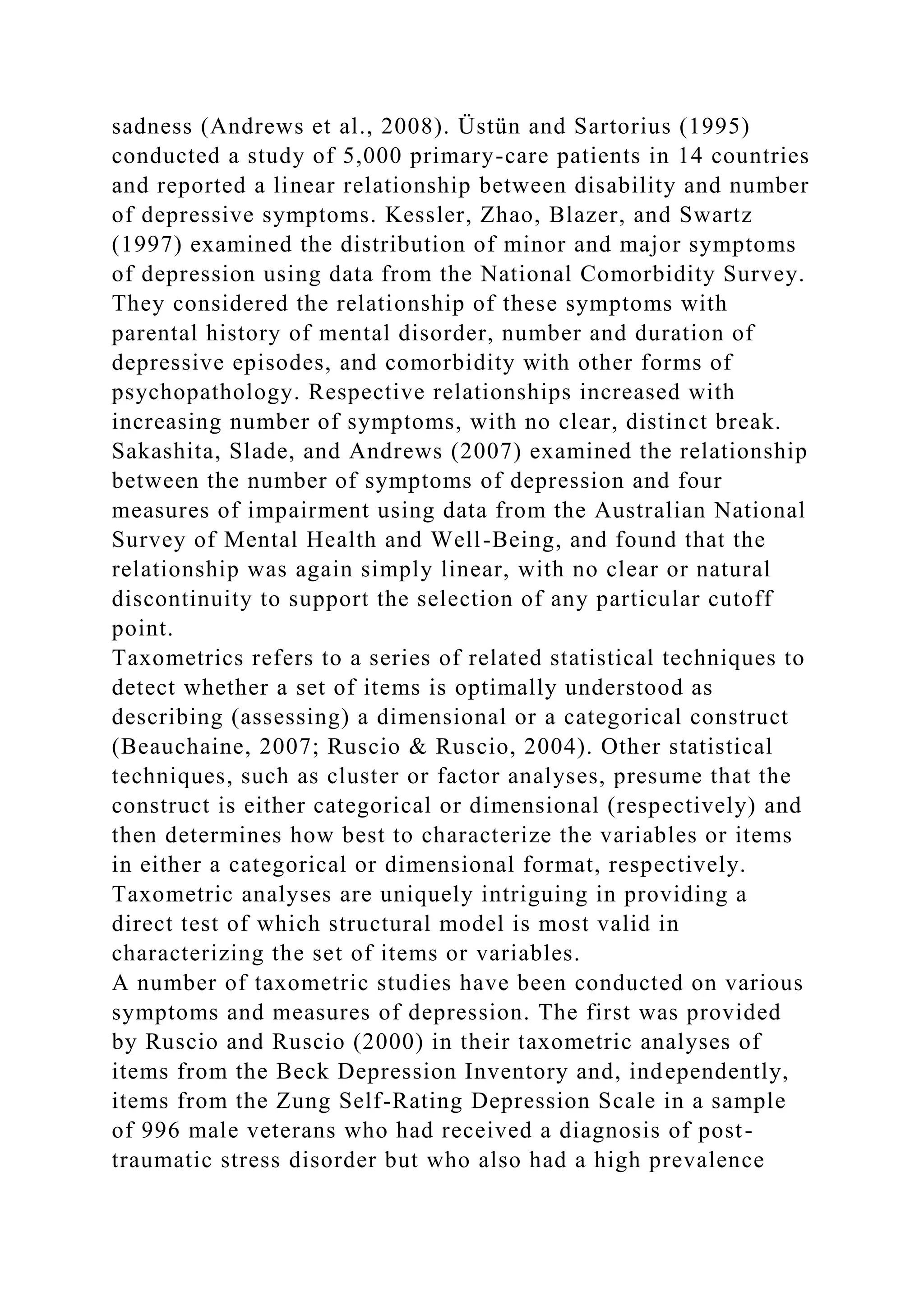 sadness (Andrews et al., 2008). Üstün and Sartorius (1995)
conducted a study of 5,000 primary-care patients in 14 countries
and reported a linear relationship between disability and number
of depressive symptoms. Kessler, Zhao, Blazer, and Swartz
(1997) examined the distribution of minor and major symptoms
of depression using data from the National Comorbidity Survey.
They considered the relationship of these symptoms with
parental history of mental disorder, number and duration of
depressive episodes, and comorbidity with other forms of
psychopathology. Respective relationships increased with
increasing number of symptoms, with no clear, distinct break.
Sakashita, Slade, and Andrews (2007) examined the relationship
between the number of symptoms of depression and four
measures of impairment using data from the Australian National
Survey of Mental Health and Well-Being, and found that the
relationship was again simply linear, with no clear or natural
discontinuity to support the selection of any particular cutoff
point.
Taxometrics refers to a series of related statistical techniques to
detect whether a set of items is optimally understood as
describing (assessing) a dimensional or a categorical construct
(Beauchaine, 2007; Ruscio & Ruscio, 2004). Other statistical
techniques, such as cluster or factor analyses, presume that the
construct is either categorical or dimensional (respectively) and
then determines how best to characterize the variables or items
in either a categorical or dimensional format, respectively.
Taxometric analyses are uniquely intriguing in providing a
direct test of which structural model is most valid in
characterizing the set of items or variables.
A number of taxometric studies have been conducted on various
symptoms and measures of depression. The first was provided
by Ruscio and Ruscio (2000) in their taxometric analyses of
items from the Beck Depression Inventory and, independently,
items from the Zung Self-Rating Depression Scale in a sample
of 996 male veterans who had received a diagnosis of post-
traumatic stress disorder but who also had a high prevalence
 