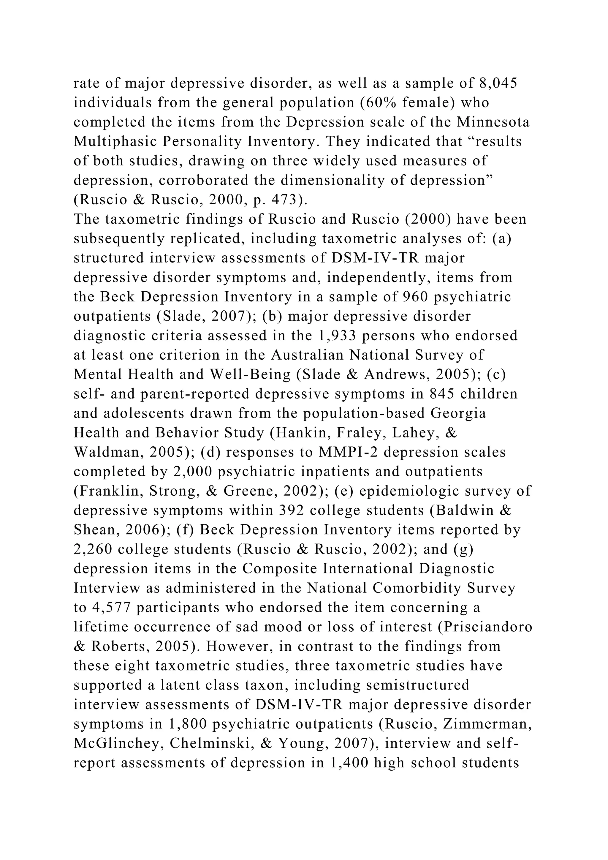 rate of major depressive disorder, as well as a sample of 8,045
individuals from the general population (60% female) who
completed the items from the Depression scale of the Minnesota
Multiphasic Personality Inventory. They indicated that “results
of both studies, drawing on three widely used measures of
depression, corroborated the dimensionality of depression”
(Ruscio & Ruscio, 2000, p. 473).
The taxometric findings of Ruscio and Ruscio (2000) have been
subsequently replicated, including taxometric analyses of: (a)
structured interview assessments of DSM-IV-TR major
depressive disorder symptoms and, independently, items from
the Beck Depression Inventory in a sample of 960 psychiatric
outpatients (Slade, 2007); (b) major depressive disorder
diagnostic criteria assessed in the 1,933 persons who endorsed
at least one criterion in the Australian National Survey of
Mental Health and Well-Being (Slade & Andrews, 2005); (c)
self- and parent-reported depressive symptoms in 845 children
and adolescents drawn from the population-based Georgia
Health and Behavior Study (Hankin, Fraley, Lahey, &
Waldman, 2005); (d) responses to MMPI-2 depression scales
completed by 2,000 psychiatric inpatients and outpatients
(Franklin, Strong, & Greene, 2002); (e) epidemiologic survey of
depressive symptoms within 392 college students (Baldwin &
Shean, 2006); (f) Beck Depression Inventory items reported by
2,260 college students (Ruscio & Ruscio, 2002); and (g)
depression items in the Composite International Diagnostic
Interview as administered in the National Comorbidity Survey
to 4,577 participants who endorsed the item concerning a
lifetime occurrence of sad mood or loss of interest (Prisciandoro
& Roberts, 2005). However, in contrast to the findings from
these eight taxometric studies, three taxometric studies have
supported a latent class taxon, including semistructured
interview assessments of DSM-IV-TR major depressive disorder
symptoms in 1,800 psychiatric outpatients (Ruscio, Zimmerman,
McGlinchey, Chelminski, & Young, 2007), interview and self-
report assessments of depression in 1,400 high school students
 
