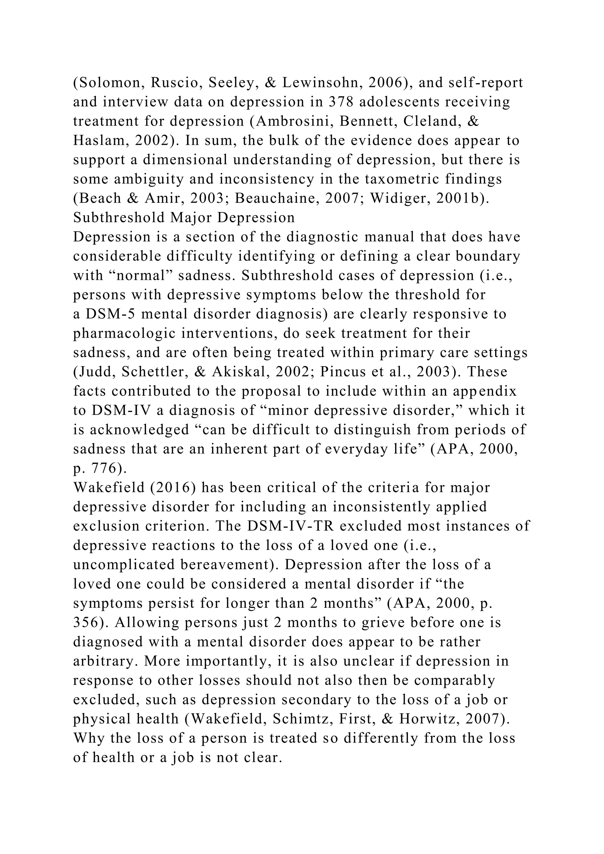 (Solomon, Ruscio, Seeley, & Lewinsohn, 2006), and self-report
and interview data on depression in 378 adolescents receiving
treatment for depression (Ambrosini, Bennett, Cleland, &
Haslam, 2002). In sum, the bulk of the evidence does appear to
support a dimensional understanding of depression, but there is
some ambiguity and inconsistency in the taxometric findings
(Beach & Amir, 2003; Beauchaine, 2007; Widiger, 2001b).
Subthreshold Major Depression
Depression is a section of the diagnostic manual that does have
considerable difficulty identifying or defining a clear boundary
with “normal” sadness. Subthreshold cases of depression (i.e.,
persons with depressive symptoms below the threshold for
a DSM-5 mental disorder diagnosis) are clearly responsive to
pharmacologic interventions, do seek treatment for their
sadness, and are often being treated within primary care settings
(Judd, Schettler, & Akiskal, 2002; Pincus et al., 2003). These
facts contributed to the proposal to include within an appendix
to DSM-IV a diagnosis of “minor depressive disorder,” which it
is acknowledged “can be difficult to distinguish from periods of
sadness that are an inherent part of everyday life” (APA, 2000,
p. 776).
Wakefield (2016) has been critical of the criteria for major
depressive disorder for including an inconsistently applied
exclusion criterion. The DSM-IV-TR excluded most instances of
depressive reactions to the loss of a loved one (i.e.,
uncomplicated bereavement). Depression after the loss of a
loved one could be considered a mental disorder if “the
symptoms persist for longer than 2 months” (APA, 2000, p.
356). Allowing persons just 2 months to grieve before one is
diagnosed with a mental disorder does appear to be rather
arbitrary. More importantly, it is also unclear if depression in
response to other losses should not also then be comparably
excluded, such as depression secondary to the loss of a job or
physical health (Wakefield, Schimtz, First, & Horwitz, 2007).
Why the loss of a person is treated so differently from the loss
of health or a job is not clear.
 