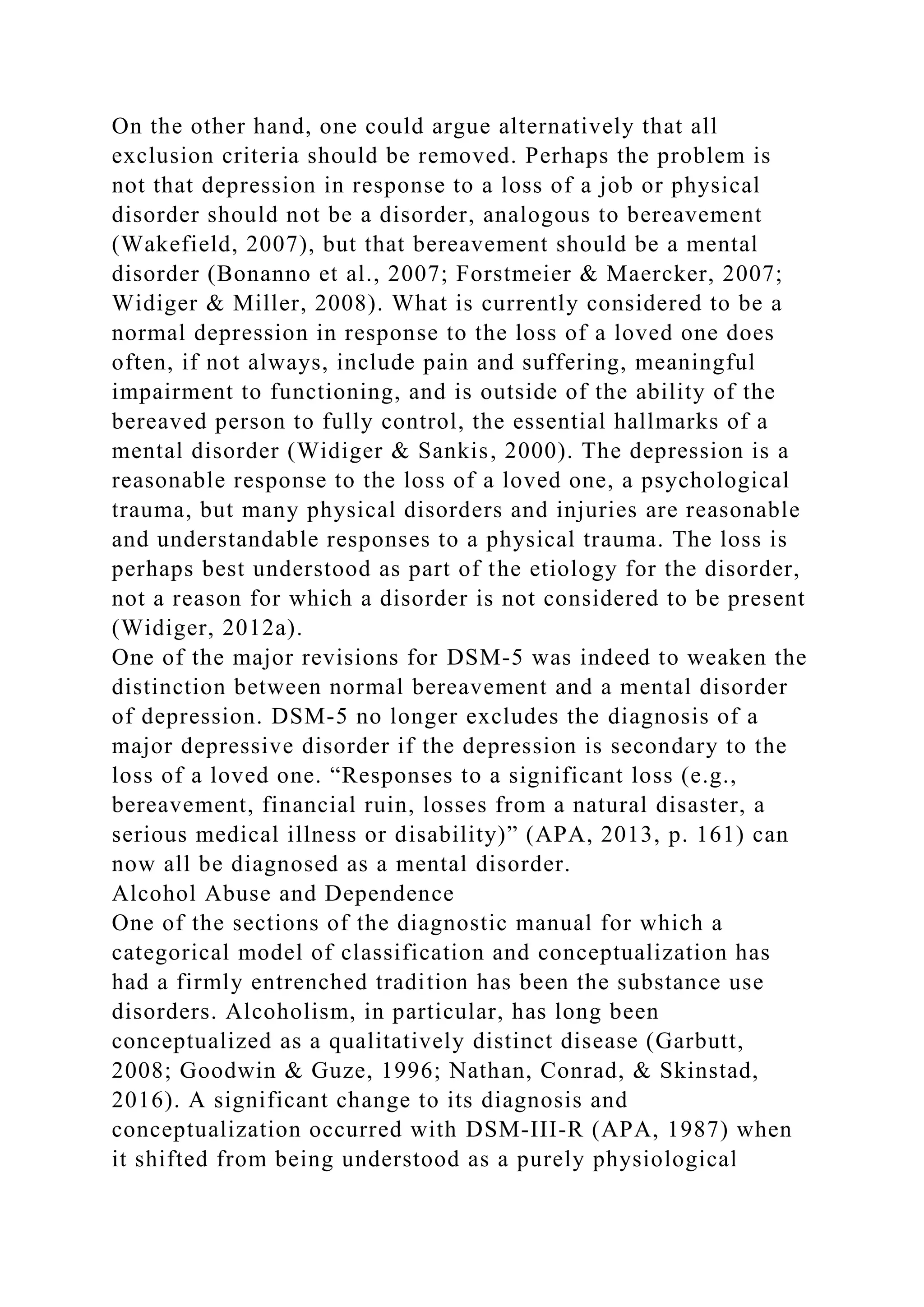 On the other hand, one could argue alternatively that all
exclusion criteria should be removed. Perhaps the problem is
not that depression in response to a loss of a job or physical
disorder should not be a disorder, analogous to bereavement
(Wakefield, 2007), but that bereavement should be a mental
disorder (Bonanno et al., 2007; Forstmeier & Maercker, 2007;
Widiger & Miller, 2008). What is currently considered to be a
normal depression in response to the loss of a loved one does
often, if not always, include pain and suffering, meaningful
impairment to functioning, and is outside of the ability of the
bereaved person to fully control, the essential hallmarks of a
mental disorder (Widiger & Sankis, 2000). The depression is a
reasonable response to the loss of a loved one, a psychological
trauma, but many physical disorders and injuries are reasonable
and understandable responses to a physical trauma. The loss is
perhaps best understood as part of the etiology for the disorder,
not a reason for which a disorder is not considered to be present
(Widiger, 2012a).
One of the major revisions for DSM-5 was indeed to weaken the
distinction between normal bereavement and a mental disorder
of depression. DSM-5 no longer excludes the diagnosis of a
major depressive disorder if the depression is secondary to the
loss of a loved one. “Responses to a significant loss (e.g.,
bereavement, financial ruin, losses from a natural disaster, a
serious medical illness or disability)” (APA, 2013, p. 161) can
now all be diagnosed as a mental disorder.
Alcohol Abuse and Dependence
One of the sections of the diagnostic manual for which a
categorical model of classification and conceptualization has
had a firmly entrenched tradition has been the substance use
disorders. Alcoholism, in particular, has long been
conceptualized as a qualitatively distinct disease (Garbutt,
2008; Goodwin & Guze, 1996; Nathan, Conrad, & Skinstad,
2016). A significant change to its diagnosis and
conceptualization occurred with DSM-III-R (APA, 1987) when
it shifted from being understood as a purely physiological
 