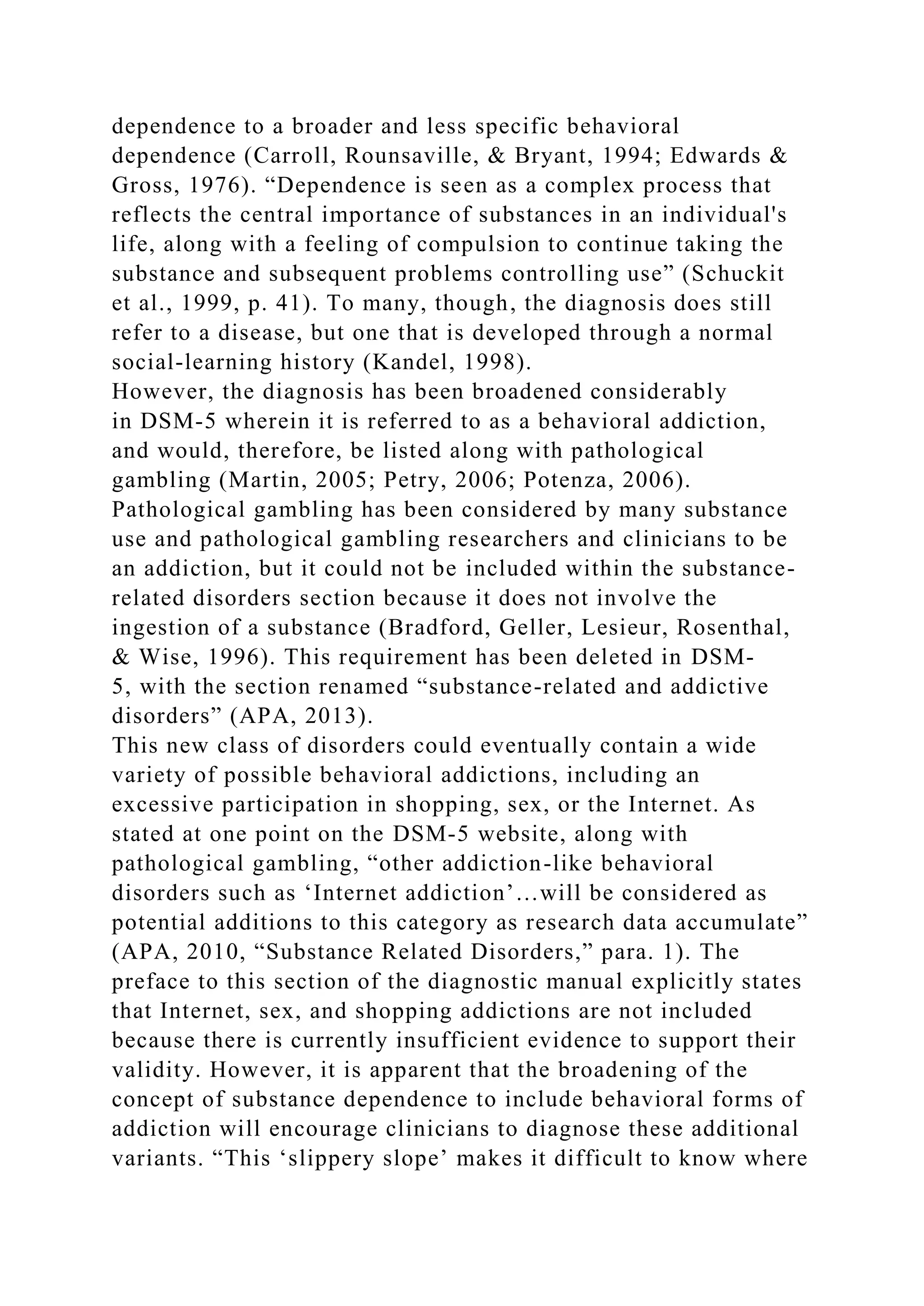 dependence to a broader and less specific behavioral
dependence (Carroll, Rounsaville, & Bryant, 1994; Edwards &
Gross, 1976). “Dependence is seen as a complex process that
reflects the central importance of substances in an individual's
life, along with a feeling of compulsion to continue taking the
substance and subsequent problems controlling use” (Schuckit
et al., 1999, p. 41). To many, though, the diagnosis does still
refer to a disease, but one that is developed through a normal
social-learning history (Kandel, 1998).
However, the diagnosis has been broadened considerably
in DSM-5 wherein it is referred to as a behavioral addiction,
and would, therefore, be listed along with pathological
gambling (Martin, 2005; Petry, 2006; Potenza, 2006).
Pathological gambling has been considered by many substance
use and pathological gambling researchers and clinicians to be
an addiction, but it could not be included within the substance-
related disorders section because it does not involve the
ingestion of a substance (Bradford, Geller, Lesieur, Rosenthal,
& Wise, 1996). This requirement has been deleted in DSM-
5, with the section renamed “substance-related and addictive
disorders” (APA, 2013).
This new class of disorders could eventually contain a wide
variety of possible behavioral addictions, including an
excessive participation in shopping, sex, or the Internet. As
stated at one point on the DSM-5 website, along with
pathological gambling, “other addiction-like behavioral
disorders such as ‘Internet addiction’…will be considered as
potential additions to this category as research data accumulate”
(APA, 2010, “Substance Related Disorders,” para. 1). The
preface to this section of the diagnostic manual explicitly states
that Internet, sex, and shopping addictions are not included
because there is currently insufficient evidence to support their
validity. However, it is apparent that the broadening of the
concept of substance dependence to include behavioral forms of
addiction will encourage clinicians to diagnose these additional
variants. “This ‘slippery slope’ makes it difficult to know where
 