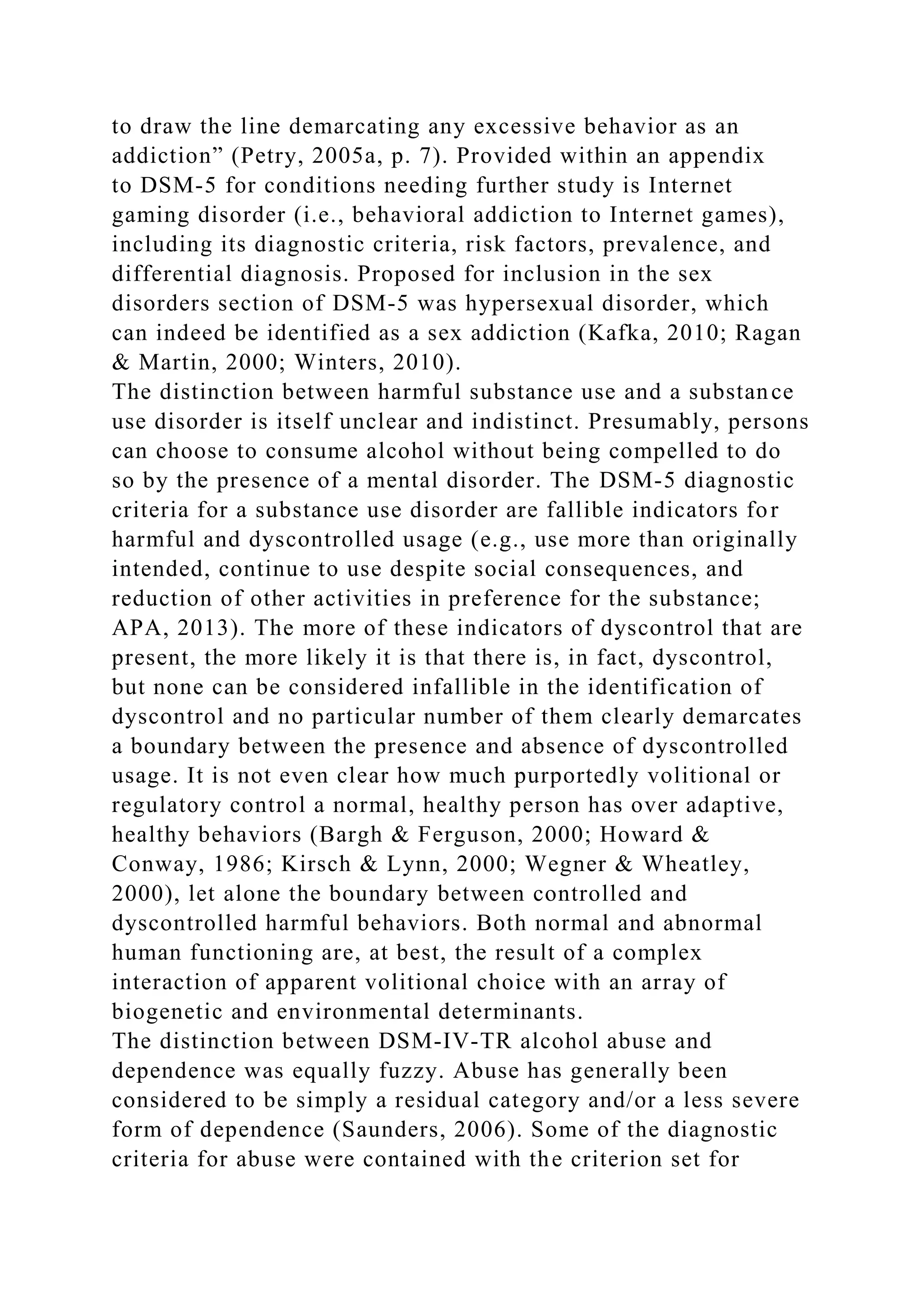 to draw the line demarcating any excessive behavior as an
addiction” (Petry, 2005a, p. 7). Provided within an appendix
to DSM-5 for conditions needing further study is Internet
gaming disorder (i.e., behavioral addiction to Internet games),
including its diagnostic criteria, risk factors, prevalence, and
differential diagnosis. Proposed for inclusion in the sex
disorders section of DSM-5 was hypersexual disorder, which
can indeed be identified as a sex addiction (Kafka, 2010; Ragan
& Martin, 2000; Winters, 2010).
The distinction between harmful substance use and a substance
use disorder is itself unclear and indistinct. Presumably, persons
can choose to consume alcohol without being compelled to do
so by the presence of a mental disorder. The DSM-5 diagnostic
criteria for a substance use disorder are fallible indicators for
harmful and dyscontrolled usage (e.g., use more than originally
intended, continue to use despite social consequences, and
reduction of other activities in preference for the substance;
APA, 2013). The more of these indicators of dyscontrol that are
present, the more likely it is that there is, in fact, dyscontrol,
but none can be considered infallible in the identification of
dyscontrol and no particular number of them clearly demarcates
a boundary between the presence and absence of dyscontrolled
usage. It is not even clear how much purportedly volitional or
regulatory control a normal, healthy person has over adaptive,
healthy behaviors (Bargh & Ferguson, 2000; Howard &
Conway, 1986; Kirsch & Lynn, 2000; Wegner & Wheatley,
2000), let alone the boundary between controlled and
dyscontrolled harmful behaviors. Both normal and abnormal
human functioning are, at best, the result of a complex
interaction of apparent volitional choice with an array of
biogenetic and environmental determinants.
The distinction between DSM-IV-TR alcohol abuse and
dependence was equally fuzzy. Abuse has generally been
considered to be simply a residual category and/or a less severe
form of dependence (Saunders, 2006). Some of the diagnostic
criteria for abuse were contained with the criterion set for
 