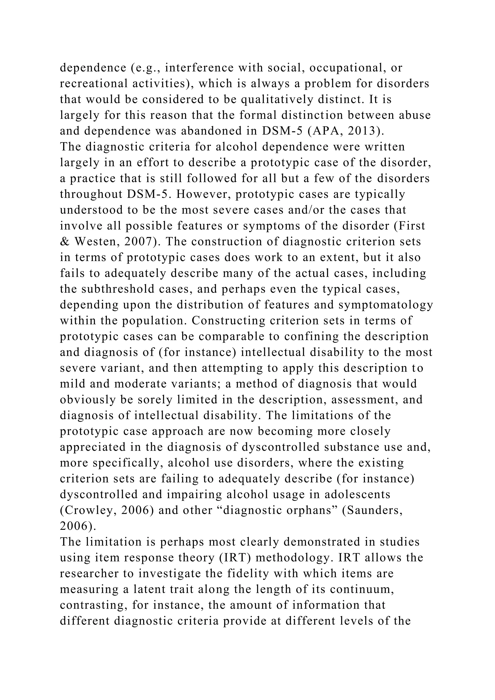 dependence (e.g., interference with social, occupational, or
recreational activities), which is always a problem for disorders
that would be considered to be qualitatively distinct. It is
largely for this reason that the formal distinction between abuse
and dependence was abandoned in DSM-5 (APA, 2013).
The diagnostic criteria for alcohol dependence were written
largely in an effort to describe a prototypic case of the disorder,
a practice that is still followed for all but a few of the disorders
throughout DSM-5. However, prototypic cases are typically
understood to be the most severe cases and/or the cases that
involve all possible features or symptoms of the disorder (First
& Westen, 2007). The construction of diagnostic criterion sets
in terms of prototypic cases does work to an extent, but it also
fails to adequately describe many of the actual cases, including
the subthreshold cases, and perhaps even the typical cases,
depending upon the distribution of features and symptomatology
within the population. Constructing criterion sets in terms of
prototypic cases can be comparable to confining the description
and diagnosis of (for instance) intellectual disability to the most
severe variant, and then attempting to apply this description to
mild and moderate variants; a method of diagnosis that would
obviously be sorely limited in the description, assessment, and
diagnosis of intellectual disability. The limitations of the
prototypic case approach are now becoming more closely
appreciated in the diagnosis of dyscontrolled substance use and,
more specifically, alcohol use disorders, where the existing
criterion sets are failing to adequately describe (for instance)
dyscontrolled and impairing alcohol usage in adolescents
(Crowley, 2006) and other “diagnostic orphans” (Saunders,
2006).
The limitation is perhaps most clearly demonstrated in studies
using item response theory (IRT) methodology. IRT allows the
researcher to investigate the fidelity with which items are
measuring a latent trait along the length of its continuum,
contrasting, for instance, the amount of information that
different diagnostic criteria provide at different levels of the
 