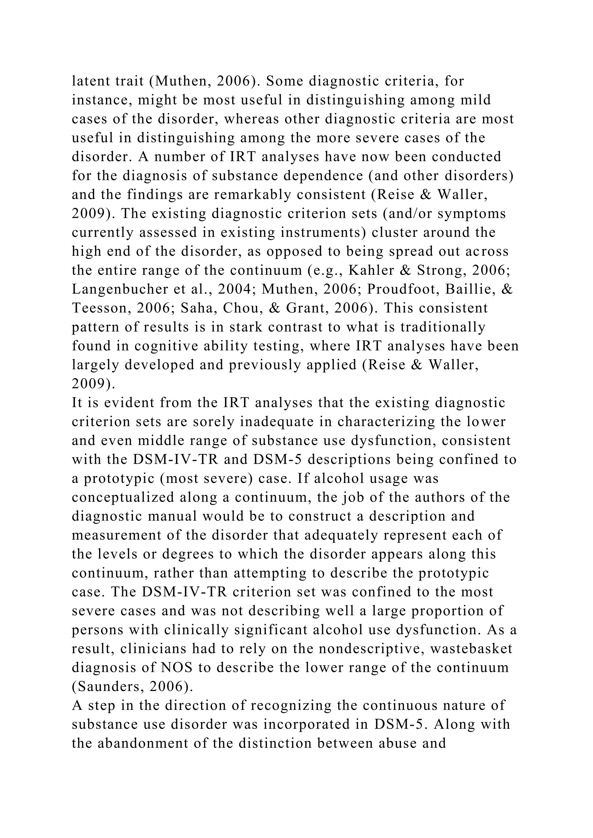 latent trait (Muthen, 2006). Some diagnostic criteria, for
instance, might be most useful in distinguishing among mild
cases of the disorder, whereas other diagnostic criteria are most
useful in distinguishing among the more severe cases of the
disorder. A number of IRT analyses have now been conducted
for the diagnosis of substance dependence (and other disorders)
and the findings are remarkably consistent (Reise & Waller,
2009). The existing diagnostic criterion sets (and/or symptoms
currently assessed in existing instruments) cluster around the
high end of the disorder, as opposed to being spread out across
the entire range of the continuum (e.g., Kahler & Strong, 2006;
Langenbucher et al., 2004; Muthen, 2006; Proudfoot, Baillie, &
Teesson, 2006; Saha, Chou, & Grant, 2006). This consistent
pattern of results is in stark contrast to what is traditionally
found in cognitive ability testing, where IRT analyses have been
largely developed and previously applied (Reise & Waller,
2009).
It is evident from the IRT analyses that the existing diagnostic
criterion sets are sorely inadequate in characterizing the lower
and even middle range of substance use dysfunction, consistent
with the DSM-IV-TR and DSM-5 descriptions being confined to
a prototypic (most severe) case. If alcohol usage was
conceptualized along a continuum, the job of the authors of the
diagnostic manual would be to construct a description and
measurement of the disorder that adequately represent each of
the levels or degrees to which the disorder appears along this
continuum, rather than attempting to describe the prototypic
case. The DSM-IV-TR criterion set was confined to the most
severe cases and was not describing well a large proportion of
persons with clinically significant alcohol use dysfunction. As a
result, clinicians had to rely on the nondescriptive, wastebasket
diagnosis of NOS to describe the lower range of the continuum
(Saunders, 2006).
A step in the direction of recognizing the continuous nature of
substance use disorder was incorporated in DSM-5. Along with
the abandonment of the distinction between abuse and
 