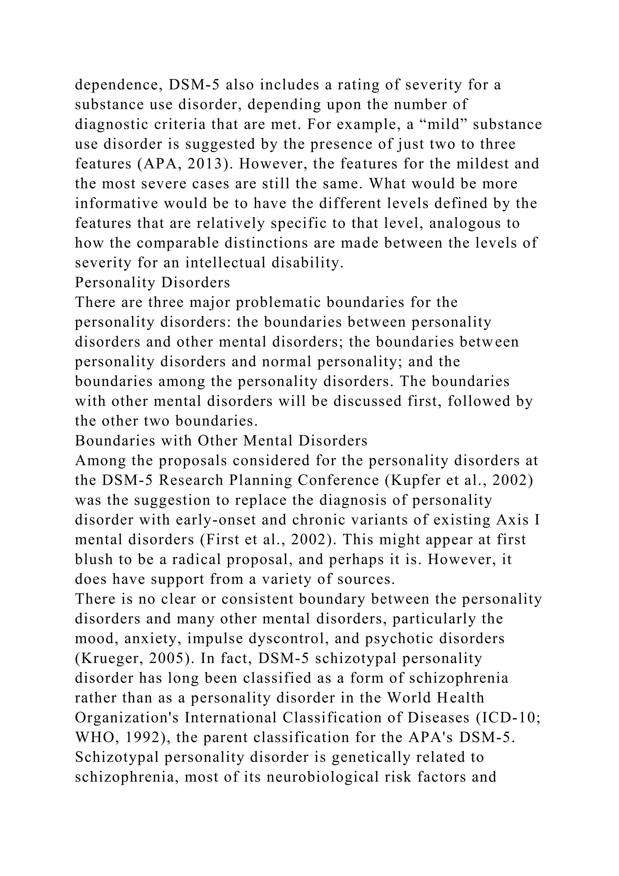 dependence, DSM-5 also includes a rating of severity for a
substance use disorder, depending upon the number of
diagnostic criteria that are met. For example, a “mild” substance
use disorder is suggested by the presence of just two to three
features (APA, 2013). However, the features for the mildest and
the most severe cases are still the same. What would be more
informative would be to have the different levels defined by the
features that are relatively specific to that level, analogous to
how the comparable distinctions are made between the levels of
severity for an intellectual disability.
Personality Disorders
There are three major problematic boundaries for the
personality disorders: the boundaries between personality
disorders and other mental disorders; the boundaries between
personality disorders and normal personality; and the
boundaries among the personality disorders. The boundaries
with other mental disorders will be discussed first, followed by
the other two boundaries.
Boundaries with Other Mental Disorders
Among the proposals considered for the personality disorders at
the DSM-5 Research Planning Conference (Kupfer et al., 2002)
was the suggestion to replace the diagnosis of personality
disorder with early-onset and chronic variants of existing Axis I
mental disorders (First et al., 2002). This might appear at first
blush to be a radical proposal, and perhaps it is. However, it
does have support from a variety of sources.
There is no clear or consistent boundary between the personality
disorders and many other mental disorders, particularly the
mood, anxiety, impulse dyscontrol, and psychotic disorders
(Krueger, 2005). In fact, DSM-5 schizotypal personality
disorder has long been classified as a form of schizophrenia
rather than as a personality disorder in the World Health
Organization's International Classification of Diseases (ICD-10;
WHO, 1992), the parent classification for the APA's DSM-5.
Schizotypal personality disorder is genetically related to
schizophrenia, most of its neurobiological risk factors and
 